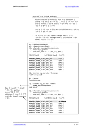 Oracle8i New Features                                                                http://www.ggola.com/




                                         Unusable local index         data insert

                                         -    local index status     unusable                     partition
                                              data                                       .
                                              data insert                       index
                                                                                 .

                                         -                                        alter session command
                                                                            .

                                         -      ,                       index    unique index
                                                                      index partition         query
                                              error                        .


                                    SQL> col index_name for a15
                                    SQL> col partition_name for a15
                                    SQL> select index_name, partition_name, status
                                      2 from user_ind_partitions
                                      3 where index_name = 'XAKEMP_PART_HDT' ;

                                    INDEX_NAME                   PARTITION_NAME         STATUS
                                    --------------- --------------- --------
                                    XAKEMP_PART_HDT P_EMP_1981                          USABLE
                                    XAKEMP_PART_HDT P_EMP_1982                          USABLE
                                    XAKEMP_PART_HDT P_EMP_1983                          USABLE
                                    XAKEMP_PART_HDT P_EMP_1984                          USABLE
                                    XAKEMP_PART_HDT P_EMP_1985                          USABLE
                                    XAKEMP_PART_HDT P_EMP_1980                          USABLE
                                    XAKEMP_PART_HDT P_EMP_1986                          USABLE

                                    SQL> insert into emp_part select * from emp ;
                                    162034 rows created.

                                    SQL> commit ;
                                    Commit complete.

                                    SQL> alter table emp_part move partition
                                      2 p_emp_1981 tablespace tools ;
                                    Table altered.
Data      insert        data
               partition            SQL> select index_name, partition_name, status
p_emp_1981                            2 from user_ind_partitions
tablespace      move                  3 where index_name = 'XAKEMP_PART_HDT' ;
local index status     unusable
        .                           INDEX_NAME                   PARTITION_NAME         STATUS
                                    --------------- --------------- --------
                                    XAKEMP_PART_HDT P_EMP_1981                          UNUSABLE
                                    XAKEMP_PART_HDT P_EMP_1982                          USABLE
                                    XAKEMP_PART_HDT P_EMP_1983                          USABLE
                                    XAKEMP_PART_HDT P_EMP_1984                          USABLE
                                    XAKEMP_PART_HDT P_EMP_1985                          USABLE
                                    XAKEMP_PART_HDT P_EMP_1980                          USABLE
                                    XAKEMP_PART_HDT P_EMP_1986                          USABLE




             jkspark@hanafos.com                                   - 64 -
 