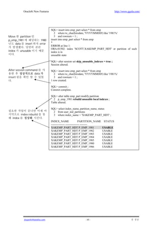 Oracle8i New Features                                                           http://www.ggola.com/




                                     SQL> insert into emp_part select * from emp
                                        2 where to_char(hiredate, 'YYYYMMDD') like '1981%'
Move      partition                     3 and rownum = 1 ;
p_emp_1981                  1980     insert into emp_part select * from emp
      data    insert       error     *
                                     ERROR at line 1:
            .
                                     ORA-01502: index 'SCOTT.XAKEMP_PART_HDT' or partition of such
index     unusable                   index is in
    .                                unusable state

                                     SQL> alter session set skip_unusable_indexes = true ;
                                     Session altered.
Alter session command                SQL> insert into emp_part select * from emp
                   data                 2 where to_char(hiredate, 'YYYYMMDD') like '1981%'
insert                                  3 and rownum = 1 ;
  .                                  1 row created.

                                     SQL> commit ;
                                     Commit complete.

                                     SQL> alter table emp_part modify partition
                                       2 p_emp_1981 rebuild unusable local indexes ;
                                     Table altered.

                                     SQL> select index_name, partition_name, status
                                       2 from user_ind_partitions
           index rebuild               3 where index_name = 'XAKEMP_PART_HDT' ;
   index                     .
                                     INDEX_NAME                   PARTITION_NAME   STATUS
                                     --------------- --------------- --------
                                     XAKEMP_PART_HDT P_EMP_1981                    USABLE
                                     XAKEMP_PART_HDT P_EMP_1982                    USABLE
                                     XAKEMP_PART_HDT P_EMP_1983                    USABLE
                                     XAKEMP_PART_HDT P_EMP_1984                    USABLE
                                     XAKEMP_PART_HDT P_EMP_1985                    USABLE
                                     XAKEMP_PART_HDT P_EMP_1980                    USABLE
                                     XAKEMP_PART_HDT P_EMP_1986                    USABLE




             jkspark@hanafos.com                                  - 65 -
 