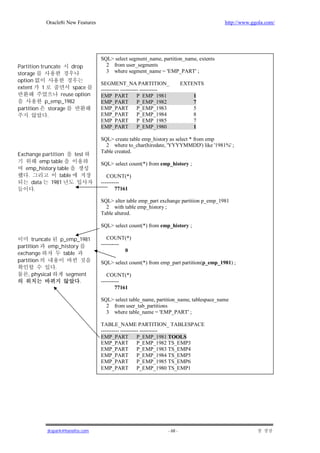 Oracle8i New Features                                                        http://www.ggola.com/




                                    SQL> select segment_name, partition_name, extents
Partition truncate     drop           2 from user_segments
storage                               3 where segment_name = 'EMP_PART' ;
option
                                    SEGMENT_NA PARTITION_                   EXTENTS
extent     1           space        ---------- ---------- ----------
                  reuse option      EMP_PART            P_EMP_1981             1
            p_emp_1982              EMP_PART            P_EMP_1982             7
partition    storage                EMP_PART            P_EMP_1983             5
             .                      EMP_PART            P_EMP_1984             8
                                    EMP_PART            P_EMP_1985             7
                                    EMP_PART            P_EMP_1980             1

                                    SQL> create table emp_history as select * from emp
                                      2 where to_char(hiredate, 'YYYYMMDD') like '1981%' ;
                                    Table created.
Exchange partition     test
         emp table                  SQL> select count(*) from emp_history ;
   emp_history table
    .            table                 COUNT(*)
      data   1981                   ----------
       .                                    77161

                                    SQL> alter table emp_part exchange partition p_emp_1981
                                      2 with table emp_history ;
                                    Table altered.

                                    SQL> select count(*) from emp_history ;

       truncate   p_emp_1981           COUNT(*)
partition     emp_history           ----------
                                               0
exchange           table
partition                           SQL> select count(*) from emp_part partition(p_emp_1981) ;
                .
     , physical     segment            COUNT(*)
                          .         ----------
                                            77161

                                    SQL> select table_name, partition_name, tablespace_name
                                      2 from user_tab_partitions
                                      3 where table_name = 'EMP_PART' ;

                                    TABLE_NAME PARTITION_ TABLESPACE
                                    ---------- ---------- ----------
                                    EMP_PART            P_EMP_1981 TOOLS
                                    EMP_PART P_EMP_1982 TS_EMP3
                                    EMP_PART P_EMP_1983 TS_EMP4
                                    EMP_PART P_EMP_1984 TS_EMP5
                                    EMP_PART P_EMP_1985 TS_EMP6
                                    EMP_PART P_EMP_1980 TS_EMP1




             jkspark@hanafos.com                                   - 68 -
 
