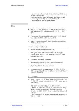 Oracle8i New Features                                                   http://www.ggola.com/




                            3. performance enhancement with operation to prefetch rows
                            and the array interface
                            4. access to PL/SQL stored procedures with Oracle7 and 8
                            5. access to java stored procedures with Oracle8i
                            6. access across all Net8 certified firewalls



SQLJ

                            SQLJ Oracle         Pro*C       precompilers
                            Java application       embedded SQL
                                .

                            Preprocessor embedded SQL statements                  SQLJ
                            Java code(with JDBC call) translate .

                            SQLJ     generated code        100% compliant with Javasoft
                            JDBC specification   .

                        Improve developer productivity

                        -   smaller, cleaner, simpler code than JDBC

                        -   SQL syntax errors and identification of SQL/Java type
                            mismatches                     detection            code
                            quality improvement

                        -   JDeveloper Java tool      integration

                        -   Standard language specification, compatible translators

                        -   Oracle Translator      standard compliant

                        -   SQLJ applications    binary portability
                                  (property) platforms      different vendor’s database
                                     portable      .

                        SQLJ supports

                        -   SQLJ    JDBC                      application programs
                                         . (concise more than JDBC.          easier to write
                            or maintain)

                        -           3                  SQLJ                   .
                            1. JDBC                                     (character string,
                            prepare and execute statements, and bind and define
                            variables)                  directly embed SQL statements
                                     .
                            2. SQL statements      Java bind variables and expressions
                                           .




jkspark@hanafos.com                             -7-
 