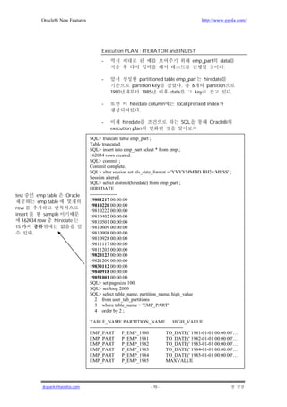 Oracle8i New Features                                                              http://www.ggola.com/




                                        Execution PLAN : ITERATOR and INLIST

                                        -                                               emp_part      data
                                                                                                       .

                                        -                  partitioned table emp_part hiredate
                                                        partition key          .   6    partition
                                            1980             1985         data      key                      .

                                        -              hiredate column         local prefixed index
                                                           .

                                        -        hiredate                         SQL            Oracle8i
                                            execution plan

                                  SQL> truncate table emp_part ;
                                  Table truncated.
                                  SQL> insert into emp_part select * from emp ;
                                  162034 rows created.
                                  SQL> commit ;
                                  Commit complete.
                                  SQL> alter session set nls_date_format = 'YYYYMMDD HH24:MI:SS' ;
                                  Session altered.
                                  SQL> select distinct(hiredate) from emp_part ;
                                  HIREDATE
test    emp table     Oracle      -----------------
        emp table                 19801217 00:00:00
                                  19810220 00:00:00
row
                                  19810222 00:00:00
insert      sample                19810402 00:00:00
   162034 row   hiredate          19810501 00:00:00
15                                19810609 00:00:00
       .                          19810908 00:00:00
                                  19810928 00:00:00
                                  19811117 00:00:00
                                  19811203 00:00:00
                                  19820123 00:00:00
                                  19821209 00:00:00
                                  19830112 00:00:00
                                  19840918 00:00:00
                                  19851001 00:00:00
                                  SQL> set pagesize 100
                                  SQL> set long 2000
                                  SQL> select table_name, partition_name, high_value
                                     2 from user_tab_partitions
                                     3 where table_name = 'EMP_PART'
                                     4 order by 2 ;

                                  TABLE_NAME PARTITION_NAME                          HIGH_VALUE
                                  ----------------------------------------------------------
                                  EMP_PART            P_EMP_1980                 TO_DATE(' 1981-01-01 00:00:00'…
                                  EMP_PART            P_EMP_1981                 TO_DATE(' 1982-01-01 00:00:00'…
                                  EMP_PART            P_EMP_1982                 TO_DATE(' 1983-01-01 00:00:00'…
                                  EMP_PART            P_EMP_1983                 TO_DATE(' 1984-01-01 00:00:00'…
                                  EMP_PART            P_EMP_1984                 TO_DATE(' 1985-01-01 00:00:00'…
                                  EMP_PART P_EMP_1985                            MAXVALUE




           jkspark@hanafos.com                                    - 70 -
 