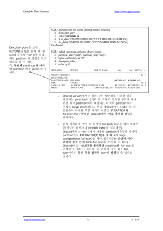 Oracle8i New Features                                                                                                     http://www.ggola.com/




                                      SQL> explain plan for select distinct ename, hiredate
                                        2 from emp_part
                                        3 where hiredate in
                                        4 ( to_date('19810501 00:00:00', 'YYYYMMDD HH24:MI:SS'),
                                        5 to_date('19840918 00:00:00', 'YYYYMMDD HH24:MI:SS')) ;
                                      Explained.
Execution plan
KEY(INLIST)                           SQL> select operation, options, object_name,
select           “in”                   2 partition_start "start", partition_stop "stop",
       partition                        3 bytes, cardinality as "#"
                       .                4 from plan_table
                                        5 order by id ;
  ,            partition
      partition       access          OPERATION                    OPTIONS                               OBJECT_NAME                         start              stop BYTES              #
       .                              --------------------------------------------------------------------------------------------------------------------------------------------------
                                      SELECTSTATEMENT                                                                                                                             80 5
                                      INLIST ITERATOR
                                      PARTITION RANGE ITERATOR                                                                           KEY(INLIST) KEY(INLIST)
                                      SORT                          UNIQUE                                                                                                         80 5
                                      TABLE ACCESS                   BY LOCAL INDEX ROWID EMP_PART                                       KEY(INLIST) KEY(INLIST) 80 5
                                      INDEX                         RANGE SCAN                           XAKEMP_PART_HDT KEY(INLIST) KEY(INLIST)



                                               -       Oracle8 version                                                   “in”
                                                                 partition 2
                                                                  partition                                                    partition
                                                              range access                                           . Oracle8    Test
                                                                                                                            ITERATOR
                                                       KEY(INLIST)                                  Oracle8i
                                                              .

                                               -                                           full table scan
                                                       (                     hiredate index                 )
                                                       Oracle8         “in”                   partition
                                                       partition     ITERATOR(           )                range
                                                       scan(partition full scan)                    (“in”
                                                                           table full scan                        )
                                                       Oracle8i      INLIST                   partition     full scan
                                                                                  . ,                          full
                                                       scan                             scan
                                                              .




               jkspark@hanafos.com                                                         - 72 -
 