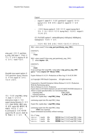 Oracle8i New Features                                                                   http://www.ggola.com/




                                         Export

                                         -   export         table                   partition export
                                             query                                 data      export
                                                      .

                                         -                filesize option                     export dump file
                                                                                      dump file             import
                                                              .

                                         CF. FILESIZE option             defatul(B:bytes), K(Kbytes), M(Mbytes),
                                         G(Gbytes)                            .

                                         -                                                                       .
                                    SQL> select count(*) from emp_part partition(p_emp_1981) ;

                                    COUNT(*)
emp_part        partition           --------
p_emp_1981 data   77161                  77161
              deptno     20         SQL> select count(*) from emp_part partition(p_emp_1981)
         15441      .                 2 where deptno = 20 ;

                                    COUNT(*)
                                    --------
                                         15441
                                    $ exp scott/tiger file=emp1980_1.dmp tables=emp_part:p_emp_1981
                                    query='"where deptno=20"' filesize=256K
Oracle8i new export option
     partition, query, filesize     Export: Release 8.1.6.2.0 - Production on Mon Aug 13 16:42:28 2001
           export
              .                     (c) Copyright 1999 Oracle Corporation.           All rights reserved.

                                    Connected to: Oracle8i Enterprise Edition Release 8.1.6.2.0 - Production
                                    With the Partitioning option
                                    JServer Release 8.1.6.2.0 - Production
                                    Export done in US7ASCII character set and US7ASCII NCHAR character se
                                    About to export specified tables via Conventional Path ...
                                    . . exporting table                           EMP_PART
                                    . . exporting partition                        P_EMP_1981
             emp1980_1.dmp          Export file: expdat.dmp > emp1980_2.dmp
    256K
interactive mode                    continuing export into file emp1980_2.dmp
export dump filename
     . 256K                 data    Export file: expdat.dmp > emp1980_3.dmp
          export
                                    continuing export into file emp1980_3.dmp
                        .
                                           15441 rows exported
ls command                          Export terminated successfully without warnings.
export file size       256K
                       .            $ ls -l *.dmp
                                    -rw-r--r-- 1 oracle           dba            262144 Aug 13 16:42 emp1980_1.dmp
                                    -rw-r--r-- 1 oracle           dba            262144 Aug 13 16:43 emp1980_2.dmp
                                    -rw-r--r-- 1 oracle           dba            221184 Aug 13 16:43 emp1980_3.dmp




            jkspark@hanafos.com                                         - 73 -
 