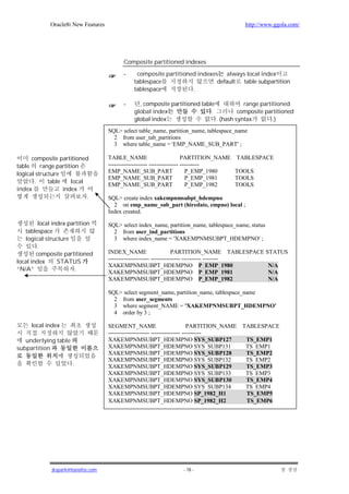 Oracle8i New Features                                                           http://www.ggola.com/




                                           Composite partitioned indexes

                                           -    composite partitioned indexes always local index
                                               tablespace                    default table subpartition
                                               tablespace           .

                                           -     , composite partitioned table            range partitioned
                                               global index                  .          composite partitioned
                                               global index                    . (hash syntax        .)
                                     SQL> select table_name, partition_name, tablespace_name
                                       2 from user_tab_partitions
                                       3 where table_name = 'EMP_NAME_SUB_PART' ;

      composite partitioned          TABLE_NAME                           PARTITION_NAME   TABLESPACE
table     range partition            -------------------- --------------- ----------
logical structure                    EMP_NAME_SUB_PART                      P_EMP_1980     TOOLS
                                     EMP_NAME_SUB_PART                      P_EMP_1981     TOOLS
       .     table    local
                                     EMP_NAME_SUB_PART                      P_EMP_1982     TOOLS
index              index
                            .        SQL> create index xakempnmsubpt_hdempno
                                       2 on emp_name_sub_part (hiredate, empno) local ;
                                     Index created.

         local index partition       SQL> select index_name, partition_name, tablespace_name, status
   tablespace                          2 from user_ind_partitions
   logical structure                   3 where index_name = 'XAKEMPNMSUBPT_HDEMPNO' ;
         .
        composite partitioned        INDEX_NAME                      PARTITION_NAME TABLESPACE STATUS
                                     --------------------- --------------- ---------- --------
local index      STATUS
                                     XAKEMPNMSUBPT_HDEMPNO P_EMP_1980                           N/A
“N/A”                   .
                                     XAKEMPNMSUBPT_HDEMPNO P_EMP_1981                           N/A
                                     XAKEMPNMSUBPT_HDEMPNO P_EMP_1982                           N/A

                                     SQL> select segment_name, partition_name, tablespace_name
                                       2 from user_segments
                                       3 where segment_NAME = 'XAKEMPNMSUBPT_HDEMPNO'
                                       4 order by 3 ;

     local index                     SEGMENT_NAME                            PARTITION_NAME TABLESPACE
                                     --------------------- --------------- ----------
   underlying table                  XAKEMPNMSUBPT_HDEMPNO SYS_SUBP127                       TS_EMP1
subpartition                         XAKEMPNMSUBPT_HDEMPNO SYS_SUBP131                       TS_EMP1
                                     XAKEMPNMSUBPT_HDEMPNO SYS_SUBP128                       TS_EMP2
                                     XAKEMPNMSUBPT_HDEMPNO SYS_SUBP132                       TS_EMP2
                      .              XAKEMPNMSUBPT_HDEMPNO SYS_SUBP129                       TS_EMP3
                                     XAKEMPNMSUBPT_HDEMPNO SYS_SUBP133                       TS_EMP3
                                     XAKEMPNMSUBPT_HDEMPNO SYS_SUBP130                       TS_EMP4
                                     XAKEMPNMSUBPT_HDEMPNO SYS_SUBP134                       TS_EMP4
                                     XAKEMPNMSUBPT_HDEMPNO SP_1982_H1                        TS_EMP5
                                     XAKEMPNMSUBPT_HDEMPNO SP_1982_H2                        TS_EMP6




              jkspark@hanafos.com                                   - 78 -
 