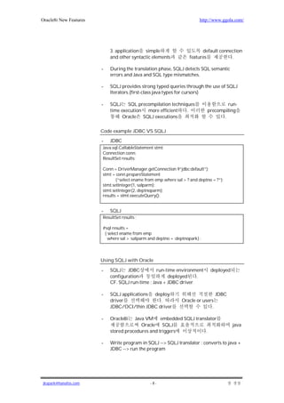 Oracle8i New Features                                                     http://www.ggola.com/




                            3. application simple                         default connection
                            and other syntactic elements            features           .

                        -   During the translation phase, SQLJ detects SQL semantic
                            errors and Java and SQL type mismatches.

                        -   SQLJ provides strong typed queries through the use of SQLJ
                            Iterators.(first-class java types for cursors)

                        -   SQLJ SQL precompilation techniques                         run-
                            time execution more efficient  .                  precompiling
                                  Oracle SQLJ executions                             .

                        Code example JDBC VS SQLJ

                        -   JDBC
                        Java.sql.CallableStatement stmt;
                        Connection conn;
                        ResultSet results;

                        Conn = DriverManager.getConnection 9”jdbc:default”);
                        stmt = conn.prepareStatement
                               (“select ename from emp where sal > ? and deptno = ?”);
                        stmt.setInteger(1, salparm);
                        stmt.setInteger(2, deptnoparm);
                        results = stmt.executeQuery();


                        -   SQLJ
                        ResultSet results ;

                        #sql results =
                         { select ename from emp
                           where sal > :salparm and deptno = :deptnopark} ;




                        Using SQLJ with Oracle

                        -   SQLJ JDBC             run-time environment         deployed
                            configuration              deployed    .
                            CF. SQLJ run-time : Java + JDBC driver

                        -   SQLJ applications deploy                              JDBC
                            driver              .               Oracle or users
                            JDBC/OCI/thin JDBC driver                         .

                        -   Oracle8i   Java VM embedded SQLJ translator
                                          Oracle    SQLJ                                  java
                            stored procedures and triggers        .

                        -   Write program in SQLJ --> SQLJ translator : converts to java +
                            JDBC --> run the program




jkspark@hanafos.com                             -8-
 