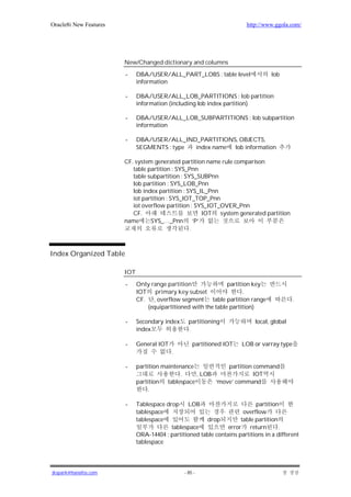 Oracle8i New Features                                                    http://www.ggola.com/




                        New/Changed dictionary and columns

                        -     DBA/USER/ALL_PART_LOBS : table level                 lob
                              information

                        -     DBA/USER/ALL_LOB_PARTITIONS : lob partition
                              information (including lob index partition)

                        -     DBA/USER/ALL_LOB_SUBPARTITIONS : lob subpartition
                              information

                        -     DBA/USER/ALL_IND_PARTITIONS, OBJECTS,
                              SEGMENTS : type index name lob information

                        CF. system generated partition name rule comparison
                           table partition : SYS_Pnn
                           table subpartition : SYS_SUBPnn
                           lob partition : SYS_LOB_Pnn
                           lob index partition : SYS_IL_Pnn
                           iot partition : SYS_IOT_TOP_Pnn
                           iot overflow partition : SYS_IOT_OVER_Pnn
                           CF.                        IOT system generated partition
                        name      SYS_…_Pnn ‘P’
                                                  .



Index Organized Table

                        IOT

                        -     Only range partition              partition key
                              IOT primary key subset                   .
                              CF. , overflow segment table partition range                  .
                                 (equipartitioned with the table partition)

                        -     Secondary index      partitioning             local, global
                              index                .

                        -     General IOT            partitioned IOT   LOB or varray type
                                            .

                        -     partition maintenance           partition command
                                               .    , LOB               IOT
                              partition tablespace        ‘move’ command
                                   .

                        -     Tablespace drop LOB                           partition
                              tablespace                               overflow
                              tablespace                drop          table partition
                                           tablespace            error return         .
                              ORA-14404 : partitioned table contains partitions in a different
                              tablespace




jkspark@hanafos.com                              - 85 -
 