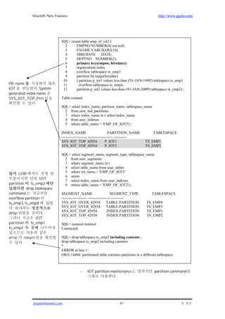 Oracle8i New Features                                                              http://www.ggola.com/




                                    SQL> create table emp_of_iot2 (
                                      2     EMPNO NUMBER(4) not null,
                                      3     ENAME VARCHAR2(10),
                                      4     HIREDATE DATE,
                                      5     DEPTNO NUMBER(2),
                                      6     primary key(empno, hiredate))
                                      7     organization index
                                      8     overflow tablespace ts_emp3
                                      9     partition by range(hiredate)
                                     10     ( partition p_iot1 values less than ('01-JAN-1999') tablespace ts_emp1
PK name                              11       overflow tablespace ts_emp4,
IOT              . System            12     partition p_iot2 values less than ('01-JAN-2000') tablespace ts_emp2) ;
generated index name
SYS_IOT_TOP_Pnn                     Table created.
               .
                                    SQL> select index_name, partition_name, tablespace_name
                                      2 from user_ind_partitions
                                      3 where index_name in ( select index_name
                                      4 from user_indexes
                                      5 where table_name = 'EMP_OF_IOT2') ;

                                    INDEX_NAME                          PARTITION_NAME          TABLESPACE
                                    -------------------- -------------------- ----------
                                    SYS_IOT_TOP_42934                 P_IOT1               TS_EMP1
                                    SYS_IOT_TOP_42934                 P_IOT2               TS_EMP2

                                    SQL> select segment_name, segment_type, tablespace_name
                                      2 from user_segments
                                      3 where segment_name in (
                                      4 select table_name from user_tables
        LOB                           5 where iot_name = 'EMP_OF_IOT2'
                                      6 union
                     IOT              7 select index_name from user_indexes
partition       ts_emp2               8 where table_name = 'EMP_OF_IOT2') ;
              drop tablespace
command                             SEGMENT_NAME                          SEGMENT_TYPE          TABLESPACE
overflow partition                  -------------------- ------------------ ----------
ts_emp3, ts_emp4                    SYS_IOT_OVER_42934 TABLE PARTITION                      TS_EMP4
                                    SYS_IOT_OVER_42934 TABLE PARTITION                      TS_EMP3
                                    SYS_IOT_TOP_42934                   INDEX PARTITION     TS_EMP1
drop                   .
                                    SYS_IOT_TOP_42934                   INDEX PARTITION     TS_EMP2
                   IOT
partition       ts_emp1,            SQL> connect internal
ts_emp2                             Connected

error        return                 SQL> drop tablespace ts_emp2 including contents ;
         .                          drop tablespace ts_emp2 including contents
                                    *
                                    ERROR at line 1:
                                    ORA-14404: partitioned table contains partitions in a different tablespace



                                                -    IOT partition maintenance                   partition command
                                                                     .




                  jkspark@hanafos.com                                    - 87 -
 