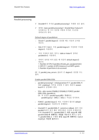 Oracle8i New Features                                                                            http://www.ggola.com/




Parallel processing

                              Oracle8i                         parallel processing                                   .

                                           basic parallel processing                 Oracle8 New Features

                                                      .

                        Default degree of parallelism

                        -     Oracle         parallel degree
                                       .

                        -     SQL              hint                        parallel degree
                              degree                      .

                        -                                                      table or index
                              parallelism                          .

                        -                                            default degree
                                     .
                              1. Number of CPU X parallel_threads_per_cpu(parameter)
                              2. OPS     number of OPS instances in an MPP system
                              3. Number of partitions to be accessed

                        CF.       , parallel_max_servers                              degree
                              .

                        Enable parallel DML/DDL

                        -     parallel processing              initial parameter                  parallel DML
                                    enabling                                                 .           session
                              level                                    .

                        -     SQL> alter session ENABLE/DISABLE/FORCE parallel
                              DML/DDL (parallel n) ;
                              CF.             parallel query       .
                                  parallel query DML DDL                     .

                        -     FORCE : parallel clause                                                   default
                              parallel degree                                            .

                        -     Oracle8       parallel DML commit or rollback
                              parallel
                                    Oracle8i         parallel DML      object
                              parallel DML                                                                     .
                                , parallel DML                  object                                     read or
                              modify                       .




jkspark@hanafos.com                                       - 91 -
 
