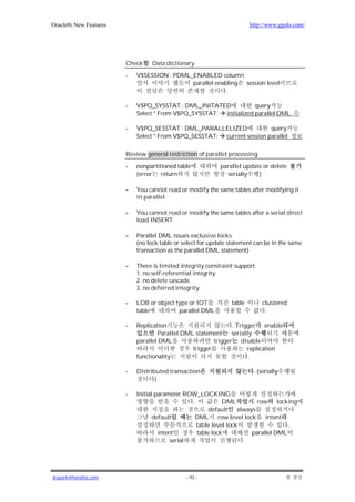 Oracle8i New Features                                                   http://www.ggola.com/




                        Check     Data dictionary

                        -   V$SESSION : PDML_ENABLED column
                                             parallel enabling session level
                                                          .

                        -   V$PQ_SYSSTAT : DML_INITATED             query
                            Select * From V$PQ_SYSSTAT; initialized parallel DML

                        -   V$PQ_SESSTAT : DML_PARALLELIZED              query
                            Select * From V$PQ_SESSTAT; current session parallel


                        Review general restriction of parallel processing

                        -   nonpartitioned table            parallel update or delete
                            (error return                     serially    )

                        -   You cannot read or modify the same tables after modifying it
                            in parallel.

                        -   You cannot read or modify the same tables after a serial direct
                            load INSERT.

                        -   Parallel DML issues exclusive locks.
                            (no lock table or select for update statement can be in the same
                            transaction as the parallel DML statement)

                        -   There is limited integrity constraint support.
                            1. no self-referential integrity
                            2. no delete cascade
                            3. no deferred integrity

                        -   LOB or object type or IOT           table        clustered
                            table          parallel DML                       .

                        -   Replication                         . Trigger enable
                                     Parallel DML statement serially
                            parallel DML                 trigger disable                 .
                                                 trigger              replication
                            functionality                             .

                        -   Distributed transaction                      . (serially
                                   )

                        -   Initial parameter ROW_LOCKING
                                                 .           DML          row     locking
                                                       default     always
                                   default         DML row level lock intent
                                                   table level lock                   .
                                     intent        table lock           parallel DML
                                          serial                     .




jkspark@hanafos.com                            - 92 -
 