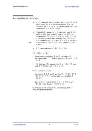 Oracle8i New Features                                                           http://www.ggola.com/




Partition-Wise join in parallel

                             Prior Oracle8i, parallel 2 tables join query
                             step pieces         scan and redistributed      join
                             column                       CPU or memory(or temporary
                             tablespace)                         .

                             Oracle8i        join key       partition table
                             join         (redistribution) skip
                             performance                       . ,
                                    temporary storage memory
                                  performance                                                 .(
                                    setting                        Oracle
                                      .)

                                   parallel execution                             .

                        Full partition-wise join

                        -   Equip partitioned tables      join join columns
                            partitioned key          table partition     join
                                   .

                        -          tablespace       equipartition                             local
                            disk                                        .

                        Partial partition-wise join

                        -   join column            table partition
                                     .(              partition table or original table
                                     )

                        -   join column partition key                                 table
                                      redistribution                        .

                        CF. Oracle supports partition-wise joins on range, hash or
                        composite partitioned tables




jkspark@hanafos.com                             - 94 -
 
