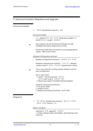 Oracle8i New Features                                                   http://www.ggola.com/




9. Universal Installer Migration and Upgrade


Universal Installer

                                     Oracle8i New Features          .


                        Universal Installer

                        -         platform                     JAVA based installer
                            GUI               install           .

                        -   Any customer can use the Software Packager to create
                            installable third-party components for oracle.

                        -   Performing install from one location to several geographical
                            regions : Web Install Feature

                        Database Configuration Assistant

                        -   Database configuration assistant

                        -   Database creation(remote machine       )     database
                            creation scripts                 easy parameter setting

                        -   This is very useful for creating multiple database with the
                            same configuration.

                        -   Run in silent mode
                             1. GUI       OS command line
                                        batch script
                             2. allows easy creation of multiple identical database

                        -   Hardware detection and interview
                            1. File system, RAM
                            2. number of users,
                            3. database processing environment : OLTP, DSS..



Migration

                                          Oracle8i New Features
                                            Review      .

                        What is changed ?

                        -   migration         upgrade
                            1. modify, add base tables and v$tables : data dictionary and
                            structures




jkspark@hanafos.com                             - 96 -
 