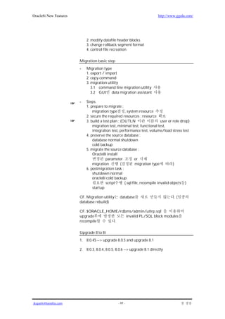 Oracle8i New Features                                                       http://www.ggola.com/




                             2. modify datafile header blocks
                             3. change rollback segment format
                             4. control file recreation

                        Migration basic step
                        -    Migration type
                             1. export / import
                             2. copy command
                             3. migration utility
                                3.1 command line migration utility
                                3.2 GUI data migration assistant

                        -    Steps
                             1. prepare to migrate :
                                 migration type       , system resource
                             2. secure the required resources : resource
                             3. build a test plan : (OUTLN                    user or role drop)
                                 migration test, minimal test, functional test,
                                 integration test, performance test, volume/load stress test
                             4. preserve the source database :
                                 database normal shutdown
                                 cold backup
                             5. migrate the source database :
                                 Oracle8i install
                                          parameter           or
                                 migration          (         migration type          )
                             6. postmigration task :
                                 shutdown normal
                                 oracle8i cold backup
                                          script      (.sql file, recompile invalid objects )
                                 startup

                        CF. Migration utility      database                           .(
                        database rebuild)

                        CF. $ORACLE_HOME/rdbms/admin/utlrp.sql
                        upgrade             invalid PL/SQL block modules
                        recompile      .

                        Upgrade 8 to 8i
                        1.   8.0.4S --> upgrade 8.0.5 and upgrade 8.1

                        2.   8.0.3, 8.0.4, 8.0.5, 8.0.6 --> upgrade 8.1 directly




jkspark@hanafos.com                               - 97 -
 