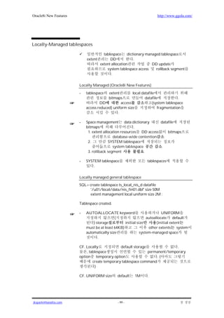 Oracle8i New Features                                                 http://www.ggola.com/




Locally-Managed tablespaces

                                       tablespace dictionary managed tablespace
                            extent         DD          .
                                     extent allocation            DD update
                                         system tablespace access  rollback segment
                                            .

                        Locally Managed (Oracle8i New Features)

                        -   tablespace   extent        local datafile
                                         bitmaps               datafile            .
                                    DD          access              (system tablespace
                            access reduced) uniform size               fragmentation
                                              .

                        -   Space management data dictionary          datafile
                            bitmaps                       .
                             1. extent allocation resources DD access     bitmaps
                                             database-wide contention
                             2.           SYSTEM tablespace
                                             system tablespace
                             3. rollback segment

                        -   SYSTEM tablespace                   tablespaces
                               .

                        Locally managed general tablespace

                        SQL> create tablespace ts_local_nis_d datafile
                             '/u01/local/data/nis_fin01.dbf' size 50M
                             extent management local uniform size 2M ;

                        Tablespace created.

                        -   AUTOALLOCATE keyword                          UNIFORM
                                             (                   autoallocate default
                                ) storage          initial size        (initial extent
                            must be at least 64KB)                other extents system
                            automatically size               system-managed space
                                   .

                        CF. Locally             default storage                .
                            , tablespace                        permanent/temporary
                        option temporary option                     .(
                                create temporary tablespace command
                                 )

                        CF. UNIFORM size      default    1M      .




jkspark@hanafos.com                           - 99 -
 