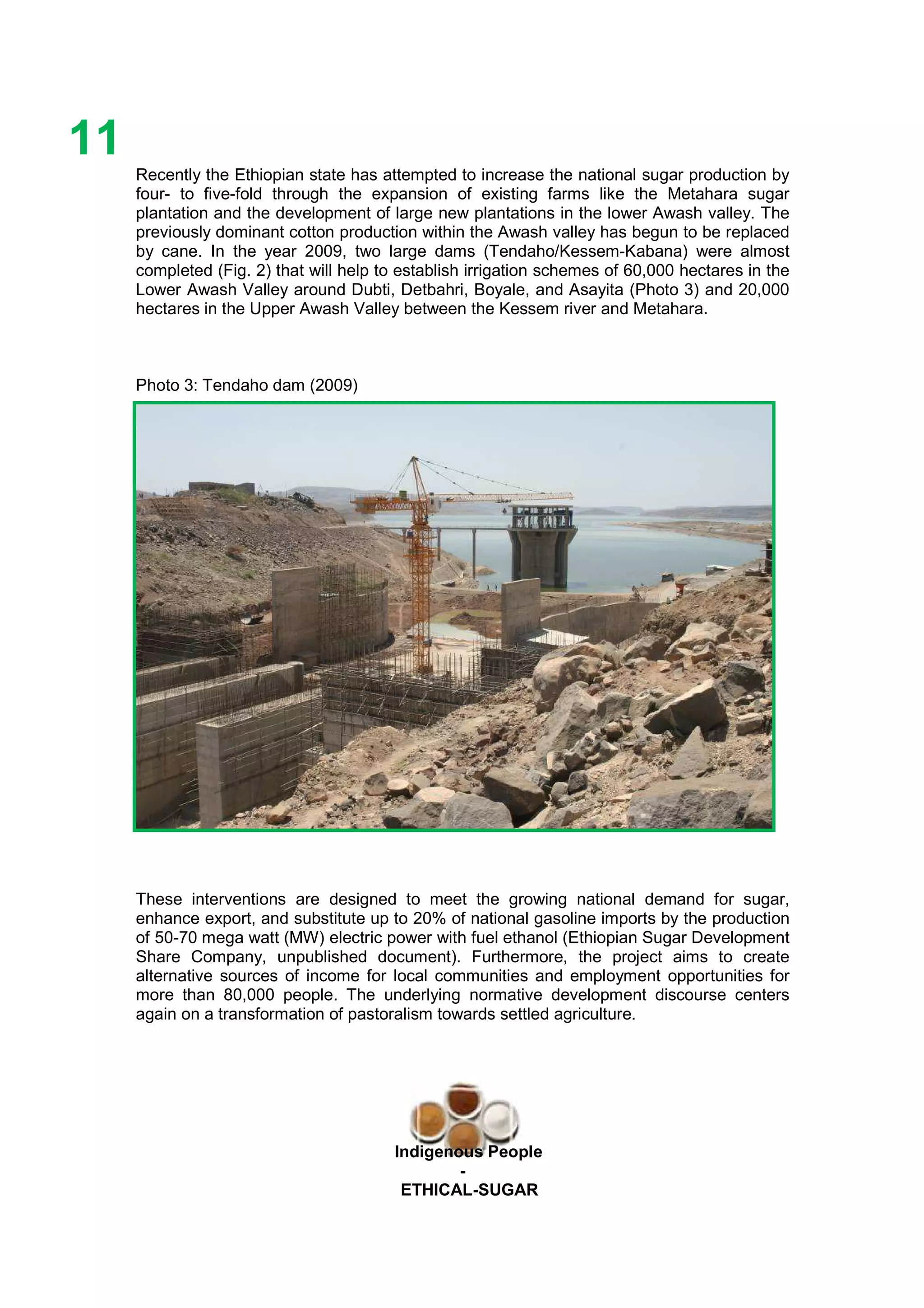 Ethicl
11
Indigenous People
-
ETHICAL-SUGAR
Recently the Ethiopian state has attempted to increase the national sugar production by
four- to five-fold through the expansion of existing farms like the Metahara sugar
plantation and the development of large new plantations in the lower Awash valley. The
previously dominant cotton production within the Awash valley has begun to be replaced
by cane. In the year 2009, two large dams (Tendaho/Kessem-Kabana) were almost
completed (Fig. 2) that will help to establish irrigation schemes of 60,000 hectares in the
Lower Awash Valley around Dubti, Detbahri, Boyale, and Asayita (Photo 3) and 20,000
hectares in the Upper Awash Valley between the Kessem river and Metahara.
Photo 3: Tendaho dam (2009)
These interventions are designed to meet the growing national demand for sugar,
enhance export, and substitute up to 20% of national gasoline imports by the production
of 50-70 mega watt (MW) electric power with fuel ethanol (Ethiopian Sugar Development
Share Company, unpublished document). Furthermore, the project aims to create
alternative sources of income for local communities and employment opportunities for
more than 80,000 people. The underlying normative development discourse centers
again on a transformation of pastoralism towards settled agriculture.
 