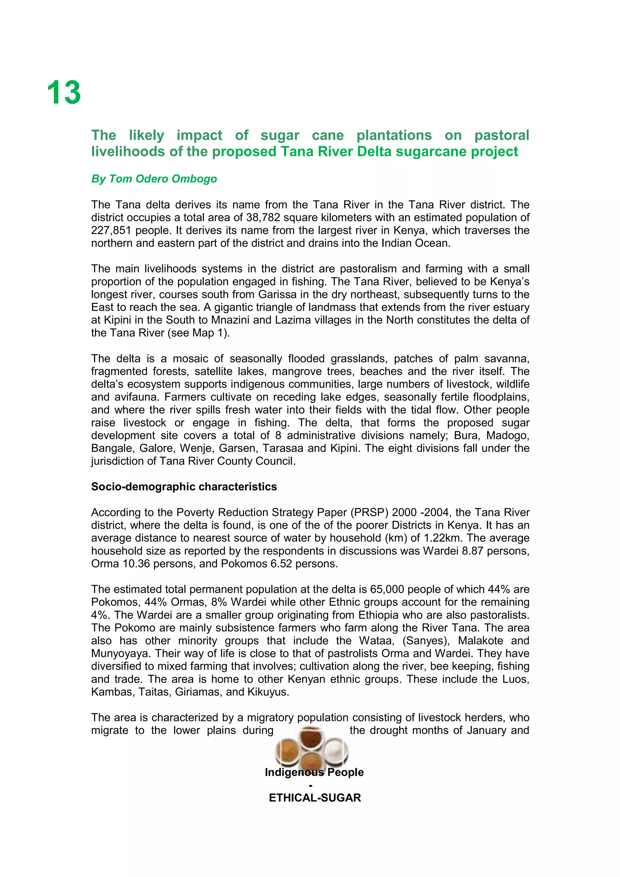 Ethicl
13
Indigenous People
-
ETHICAL-SUGAR
The likely impact of sugar cane plantations on pastoral
livelihoods of the proposed Tana River Delta sugarcane project
By Tom Odero Ombogo
The Tana delta derives its name from the Tana River in the Tana River district. The
district occupies a total area of 38,782 square kilometers with an estimated population of
227,851 people. It derives its name from the largest river in Kenya, which traverses the
northern and eastern part of the district and drains into the Indian Ocean.
The main livelihoods systems in the district are pastoralism and farming with a small
proportion of the population engaged in fishing. The Tana River, believed to be Kenya’s
longest river, courses south from Garissa in the dry northeast, subsequently turns to the
East to reach the sea. A gigantic triangle of landmass that extends from the river estuary
at Kipini in the South to Mnazini and Lazima villages in the North constitutes the delta of
the Tana River (see Map 1).
The delta is a mosaic of seasonally flooded grasslands, patches of palm savanna,
fragmented forests, satellite lakes, mangrove trees, beaches and the river itself. The
delta’s ecosystem supports indigenous communities, large numbers of livestock, wildlife
and avifauna. Farmers cultivate on receding lake edges, seasonally fertile floodplains,
and where the river spills fresh water into their fields with the tidal flow. Other people
raise livestock or engage in fishing. The delta, that forms the proposed sugar
development site covers a total of 8 administrative divisions namely; Bura, Madogo,
Bangale, Galore, Wenje, Garsen, Tarasaa and Kipini. The eight divisions fall under the
jurisdiction of Tana River County Council.
Socio-demographic characteristics
According to the Poverty Reduction Strategy Paper (PRSP) 2000 -2004, the Tana River
district, where the delta is found, is one of the of the poorer Districts in Kenya. It has an
average distance to nearest source of water by household (km) of 1.22km. The average
household size as reported by the respondents in discussions was Wardei 8.87 persons,
Orma 10.36 persons, and Pokomos 6.52 persons.
The estimated total permanent population at the delta is 65,000 people of which 44% are
Pokomos, 44% Ormas, 8% Wardei while other Ethnic groups account for the remaining
4%. The Wardei are a smaller group originating from Ethiopia who are also pastoralists.
The Pokomo are mainly subsistence farmers who farm along the River Tana. The area
also has other minority groups that include the Wataa, (Sanyes), Malakote and
Munyoyaya. Their way of life is close to that of pastrolists Orma and Wardei. They have
diversified to mixed farming that involves; cultivation along the river, bee keeping, fishing
and trade. The area is home to other Kenyan ethnic groups. These include the Luos,
Kambas, Taitas, Giriamas, and Kikuyus.
The area is characterized by a migratory population consisting of livestock herders, who
migrate to the lower plains during the drought months of January and
 