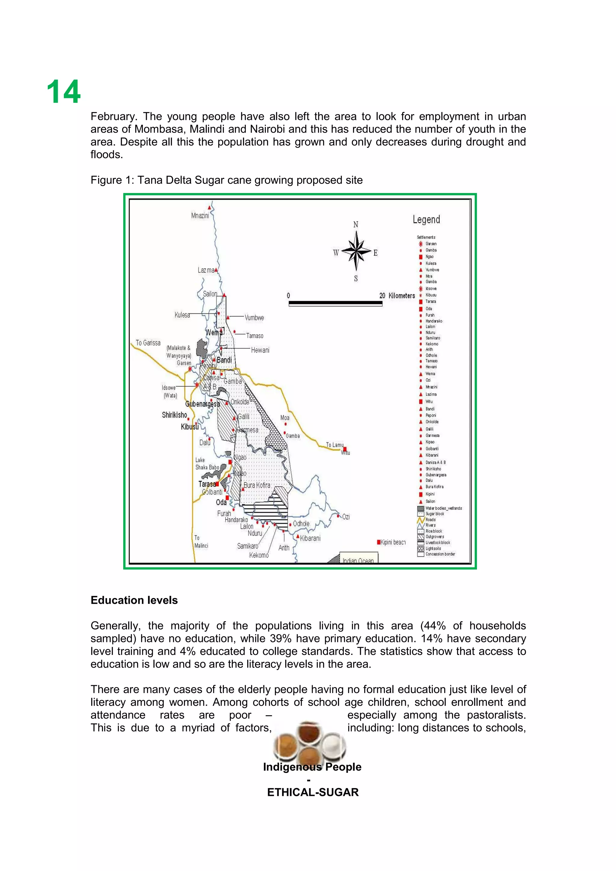 Ethicl
14
Indigenous People
-
ETHICAL-SUGAR
February. The young people have also left the area to look for employment in urban
areas of Mombasa, Malindi and Nairobi and this has reduced the number of youth in the
area. Despite all this the population has grown and only decreases during drought and
floods.
Figure 1: Tana Delta Sugar cane growing proposed site
Education levels
Generally, the majority of the populations living in this area (44% of households
sampled) have no education, while 39% have primary education. 14% have secondary
level training and 4% educated to college standards. The statistics show that access to
education is low and so are the literacy levels in the area.
There are many cases of the elderly people having no formal education just like level of
literacy among women. Among cohorts of school age children, school enrollment and
attendance rates are poor – especially among the pastoralists.
This is due to a myriad of factors, including: long distances to schools,
 