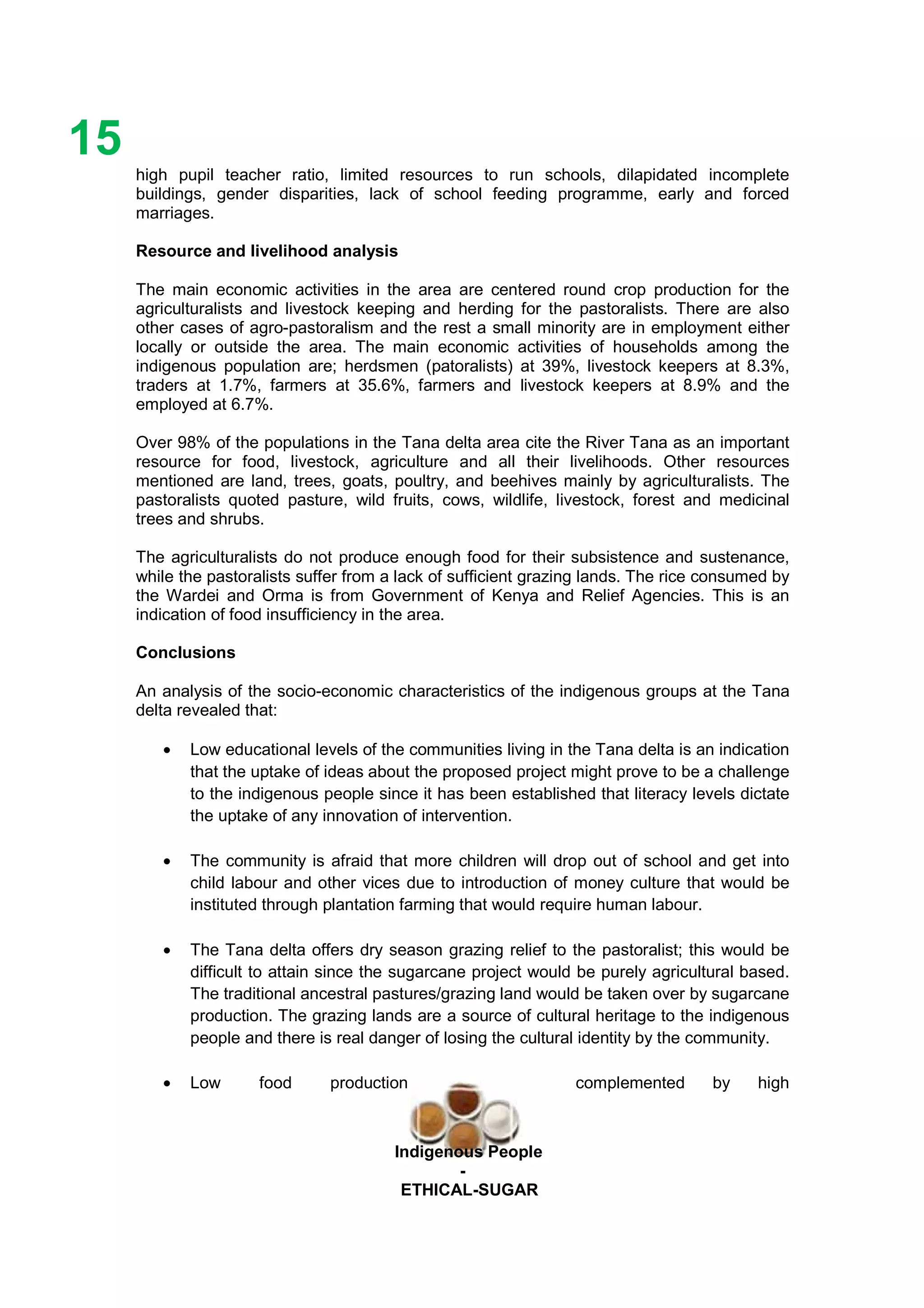 Ethicl
15
Indigenous People
-
ETHICAL-SUGAR
high pupil teacher ratio, limited resources to run schools, dilapidated incomplete
buildings, gender disparities, lack of school feeding programme, early and forced
marriages.
Resource and livelihood analysis
The main economic activities in the area are centered round crop production for the
agriculturalists and livestock keeping and herding for the pastoralists. There are also
other cases of agro-pastoralism and the rest a small minority are in employment either
locally or outside the area. The main economic activities of households among the
indigenous population are; herdsmen (patoralists) at 39%, livestock keepers at 8.3%,
traders at 1.7%, farmers at 35.6%, farmers and livestock keepers at 8.9% and the
employed at 6.7%.
Over 98% of the populations in the Tana delta area cite the River Tana as an important
resource for food, livestock, agriculture and all their livelihoods. Other resources
mentioned are land, trees, goats, poultry, and beehives mainly by agriculturalists. The
pastoralists quoted pasture, wild fruits, cows, wildlife, livestock, forest and medicinal
trees and shrubs.
The agriculturalists do not produce enough food for their subsistence and sustenance,
while the pastoralists suffer from a lack of sufficient grazing lands. The rice consumed by
the Wardei and Orma is from Government of Kenya and Relief Agencies. This is an
indication of food insufficiency in the area.
Conclusions
An analysis of the socio-economic characteristics of the indigenous groups at the Tana
delta revealed that:
• Low educational levels of the communities living in the Tana delta is an indication
that the uptake of ideas about the proposed project might prove to be a challenge
to the indigenous people since it has been established that literacy levels dictate
the uptake of any innovation of intervention.
• The community is afraid that more children will drop out of school and get into
child labour and other vices due to introduction of money culture that would be
instituted through plantation farming that would require human labour.
• The Tana delta offers dry season grazing relief to the pastoralist; this would be
difficult to attain since the sugarcane project would be purely agricultural based.
The traditional ancestral pastures/grazing land would be taken over by sugarcane
production. The grazing lands are a source of cultural heritage to the indigenous
people and there is real danger of losing the cultural identity by the community.
• Low food production complemented by high
 