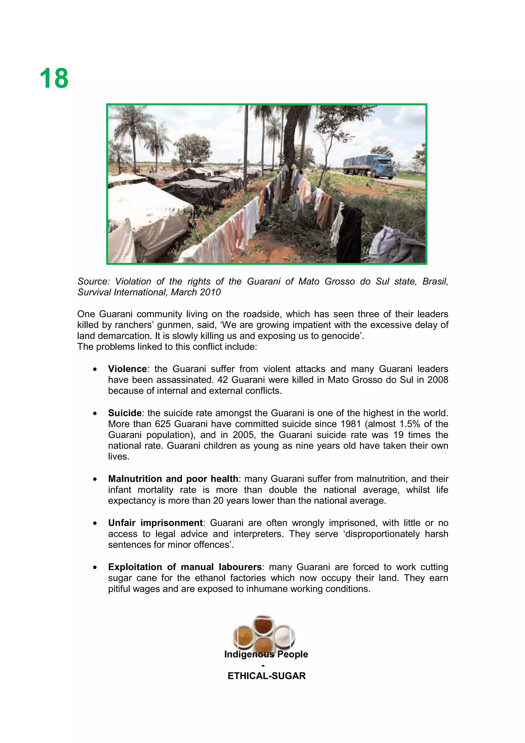 Ethicl
18
Indigenous People
-
ETHICAL-SUGAR
Source: Violation of the rights of the Guarani of Mato Grosso do Sul state, Brasil,
Survival International, March 2010
One Guarani community living on the roadside, which has seen three of their leaders
killed by ranchers’ gunmen, said, ‘We are growing impatient with the excessive delay of
land demarcation. It is slowly killing us and exposing us to genocide’.
The problems linked to this conflict include:
• Violence: the Guarani suffer from violent attacks and many Guarani leaders
have been assassinated. 42 Guarani were killed in Mato Grosso do Sul in 2008
because of internal and external conflicts.
• Suicide: the suicide rate amongst the Guarani is one of the highest in the world.
More than 625 Guarani have committed suicide since 1981 (almost 1.5% of the
Guarani population), and in 2005, the Guarani suicide rate was 19 times the
national rate. Guarani children as young as nine years old have taken their own
lives.
• Malnutrition and poor health: many Guarani suffer from malnutrition, and their
infant mortality rate is more than double the national average, whilst life
expectancy is more than 20 years lower than the national average.
• Unfair imprisonment: Guarani are often wrongly imprisoned, with little or no
access to legal advice and interpreters. They serve ‘disproportionately harsh
sentences for minor offences’.
• Exploitation of manual labourers: many Guarani are forced to work cutting
sugar cane for the ethanol factories which now occupy their land. They earn
pitiful wages and are exposed to inhumane working conditions.
 