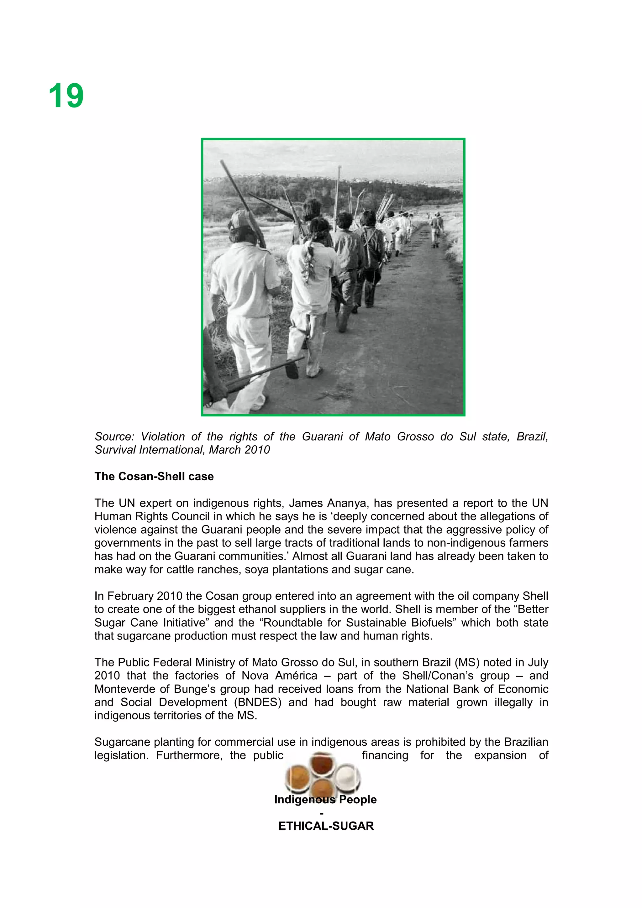 Ethicl
19
Indigenous People
-
ETHICAL-SUGAR
Source: Violation of the rights of the Guarani of Mato Grosso do Sul state, Brazil,
Survival International, March 2010
The Cosan-Shell case
The UN expert on indigenous rights, James Ananya, has presented a report to the UN
Human Rights Council in which he says he is ‘deeply concerned about the allegations of
violence against the Guarani people and the severe impact that the aggressive policy of
governments in the past to sell large tracts of traditional lands to non-indigenous farmers
has had on the Guarani communities.’ Almost all Guarani land has already been taken to
make way for cattle ranches, soya plantations and sugar cane.
In February 2010 the Cosan group entered into an agreement with the oil company Shell
to create one of the biggest ethanol suppliers in the world. Shell is member of the “Better
Sugar Cane Initiative” and the “Roundtable for Sustainable Biofuels” which both state
that sugarcane production must respect the law and human rights.
The Public Federal Ministry of Mato Grosso do Sul, in southern Brazil (MS) noted in July
2010 that the factories of Nova América – part of the Shell/Conan’s group – and
Monteverde of Bunge’s group had received loans from the National Bank of Economic
and Social Development (BNDES) and had bought raw material grown illegally in
indigenous territories of the MS.
Sugarcane planting for commercial use in indigenous areas is prohibited by the Brazilian
legislation. Furthermore, the public financing for the expansion of
 