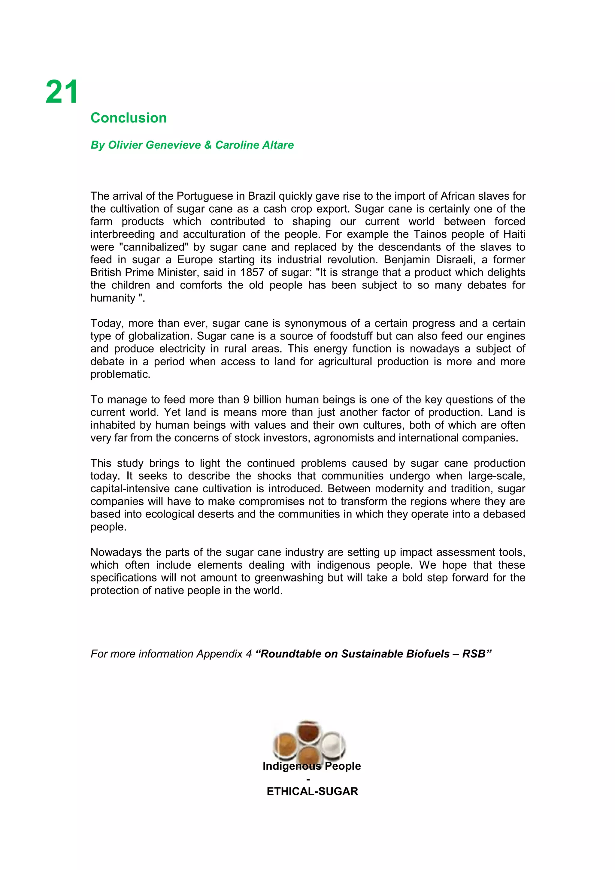 Ethicl
21
Indigenous People
-
ETHICAL-SUGAR
Conclusion
By Olivier Genevieve & Caroline Altare
The arrival of the Portuguese in Brazil quickly gave rise to the import of African slaves for
the cultivation of sugar cane as a cash crop export. Sugar cane is certainly one of the
farm products which contributed to shaping our current world between forced
interbreeding and acculturation of the people. For example the Tainos people of Haiti
were "cannibalized" by sugar cane and replaced by the descendants of the slaves to
feed in sugar a Europe starting its industrial revolution. Benjamin Disraeli, a former
British Prime Minister, said in 1857 of sugar: "It is strange that a product which delights
the children and comforts the old people has been subject to so many debates for
humanity ".
Today, more than ever, sugar cane is synonymous of a certain progress and a certain
type of globalization. Sugar cane is a source of foodstuff but can also feed our engines
and produce electricity in rural areas. This energy function is nowadays a subject of
debate in a period when access to land for agricultural production is more and more
problematic.
To manage to feed more than 9 billion human beings is one of the key questions of the
current world. Yet land is means more than just another factor of production. Land is
inhabited by human beings with values and their own cultures, both of which are often
very far from the concerns of stock investors, agronomists and international companies.
This study brings to light the continued problems caused by sugar cane production
today. It seeks to describe the shocks that communities undergo when large-scale,
capital-intensive cane cultivation is introduced. Between modernity and tradition, sugar
companies will have to make compromises not to transform the regions where they are
based into ecological deserts and the communities in which they operate into a debased
people.
Nowadays the parts of the sugar cane industry are setting up impact assessment tools,
which often include elements dealing with indigenous people. We hope that these
specifications will not amount to greenwashing but will take a bold step forward for the
protection of native people in the world.
For more information Appendix 4 “Roundtable on Sustainable Biofuels – RSB”
 