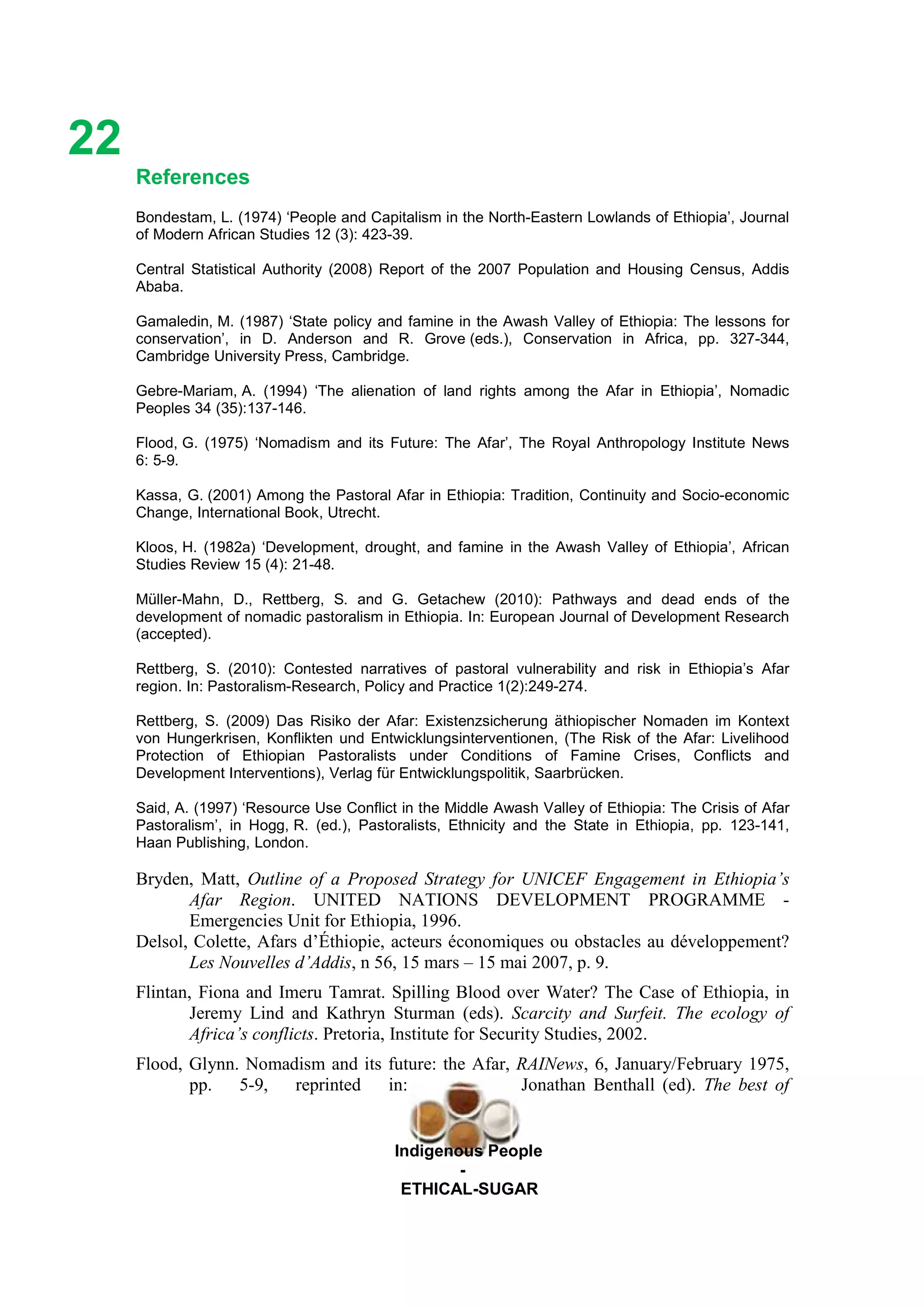 Ethicl
22
Indigenous People
-
ETHICAL-SUGAR
References
Bondestam, L. (1974) ‘People and Capitalism in the North-Eastern Lowlands of Ethiopia’, Journal
of Modern African Studies 12 (3): 423-39.
Central Statistical Authority (2008) Report of the 2007 Population and Housing Census, Addis
Ababa.
Gamaledin, M. (1987) ‘State policy and famine in the Awash Valley of Ethiopia: The lessons for
conservation’, in D. Anderson and R. Grove (eds.), Conservation in Africa, pp. 327-344,
Cambridge University Press, Cambridge.
Gebre-Mariam, A. (1994) ‘The alienation of land rights among the Afar in Ethiopia’, Nomadic
Peoples 34 (35):137-146.
Flood, G. (1975) ‘Nomadism and its Future: The Afar’, The Royal Anthropology Institute News
6: 5-9.
Kassa, G. (2001) Among the Pastoral Afar in Ethiopia: Tradition, Continuity and Socio-economic
Change, International Book, Utrecht.
Kloos, H. (1982a) ‘Development, drought, and famine in the Awash Valley of Ethiopia’, African
Studies Review 15 (4): 21-48.
Müller-Mahn, D., Rettberg, S. and G. Getachew (2010): Pathways and dead ends of the
development of nomadic pastoralism in Ethiopia. In: European Journal of Development Research
(accepted).
Rettberg, S. (2010): Contested narratives of pastoral vulnerability and risk in Ethiopia’s Afar
region. In: Pastoralism-Research, Policy and Practice 1(2):249-274.
Rettberg, S. (2009) Das Risiko der Afar: Existenzsicherung äthiopischer Nomaden im Kontext
von Hungerkrisen, Konflikten und Entwicklungsinterventionen, (The Risk of the Afar: Livelihood
Protection of Ethiopian Pastoralists under Conditions of Famine Crises, Conflicts and
Development Interventions), Verlag für Entwicklungspolitik, Saarbrücken.
Said, A. (1997) ‘Resource Use Conflict in the Middle Awash Valley of Ethiopia: The Crisis of Afar
Pastoralism’, in Hogg, R. (ed.), Pastoralists, Ethnicity and the State in Ethiopia, pp. 123-141,
Haan Publishing, London.
Bryden, Matt, Outline of a Proposed Strategy for UNICEF Engagement in Ethiopia’s
Afar Region. UNITED NATIONS DEVELOPMENT PROGRAMME -
Emergencies Unit for Ethiopia, 1996.
Delsol, Colette, Afars d’Éthiopie, acteurs économiques ou obstacles au développement?
Les Nouvelles d’Addis, n 56, 15 mars – 15 mai 2007, p. 9.
Flintan, Fiona and Imeru Tamrat. Spilling Blood over Water? The Case of Ethiopia, in
Jeremy Lind and Kathryn Sturman (eds). Scarcity and Surfeit. The ecology of
Africa’s conflicts. Pretoria, Institute for Security Studies, 2002.
Flood, Glynn. Nomadism and its future: the Afar, RAINews, 6, January/February 1975,
pp. 5-9, reprinted in: Jonathan Benthall (ed). The best of
 