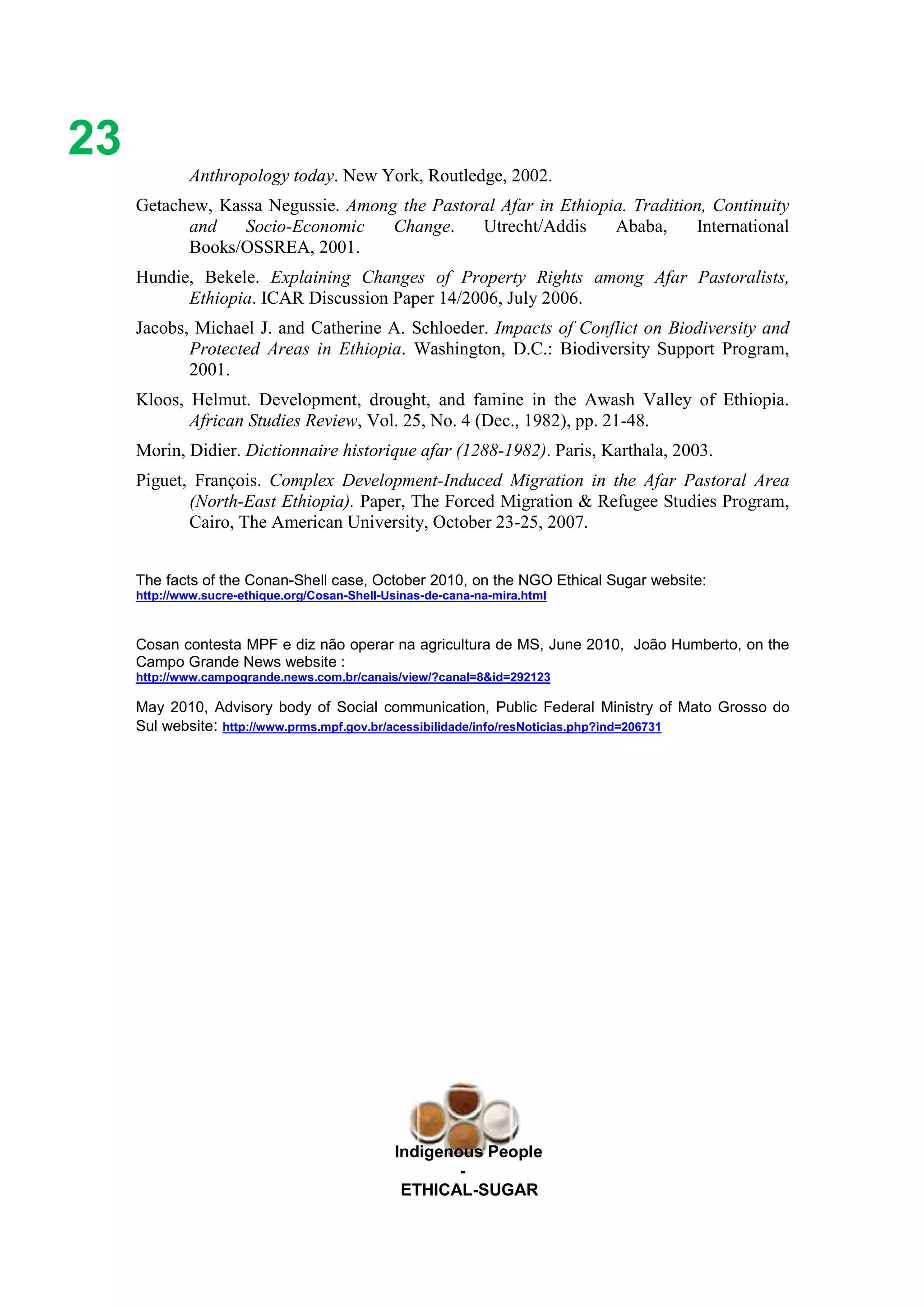 Ethicl
23
Indigenous People
-
ETHICAL-SUGAR
Anthropology today. New York, Routledge, 2002.
Getachew, Kassa Negussie. Among the Pastoral Afar in Ethiopia. Tradition, Continuity
and Socio-Economic Change. Utrecht/Addis Ababa, International
Books/OSSREA, 2001.
Hundie, Bekele. Explaining Changes of Property Rights among Afar Pastoralists,
Ethiopia. ICAR Discussion Paper 14/2006, July 2006.
Jacobs, Michael J. and Catherine A. Schloeder. Impacts of Conflict on Biodiversity and
Protected Areas in Ethiopia. Washington, D.C.: Biodiversity Support Program,
2001.
Kloos, Helmut. Development, drought, and famine in the Awash Valley of Ethiopia.
African Studies Review, Vol. 25, No. 4 (Dec., 1982), pp. 21-48.
Morin, Didier. Dictionnaire historique afar (1288-1982). Paris, Karthala, 2003.
Piguet, François. Complex Development-Induced Migration in the Afar Pastoral Area
(North-East Ethiopia). Paper, The Forced Migration & Refugee Studies Program,
Cairo, The American University, October 23-25, 2007.
The facts of the Conan-Shell case, October 2010, on the NGO Ethical Sugar website:
http://www.sucre-ethique.org/Cosan-Shell-Usinas-de-cana-na-mira.html
Cosan contesta MPF e diz não operar na agricultura de MS, June 2010, João Humberto, on the
Campo Grande News website :
http://www.campogrande.news.com.br/canais/view/?canal=8&id=292123
May 2010, Advisory body of Social communication, Public Federal Ministry of Mato Grosso do
Sul website: http://www.prms.mpf.gov.br/acessibilidade/info/resNoticias.php?ind=206731
 