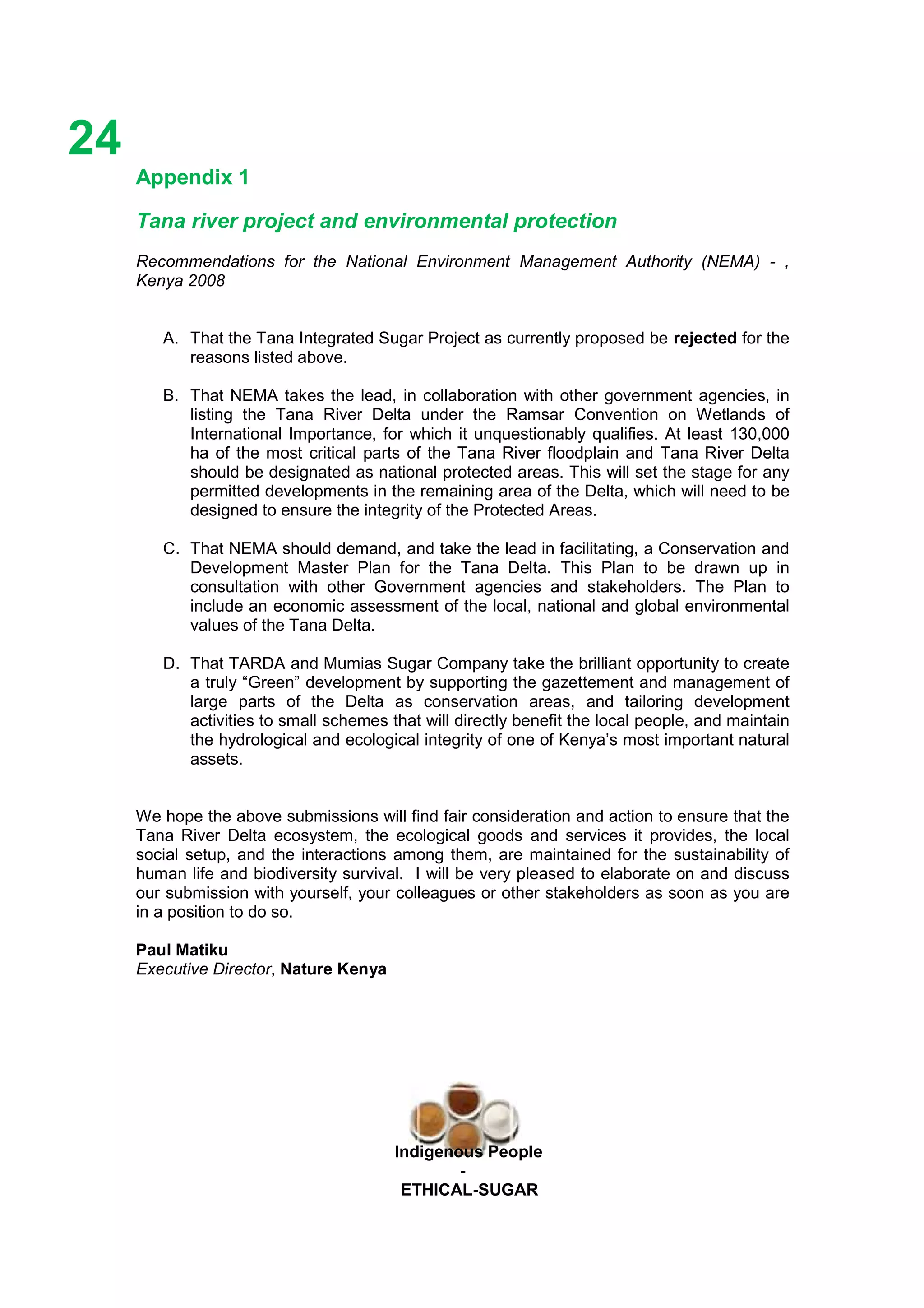 Ethicl
24
Indigenous People
-
ETHICAL-SUGAR
Appendix 1
Tana river project and environmental protection
Recommendations for the National Environment Management Authority (NEMA) - ,
Kenya 2008
A. That the Tana Integrated Sugar Project as currently proposed be rejected for the
reasons listed above.
B. That NEMA takes the lead, in collaboration with other government agencies, in
listing the Tana River Delta under the Ramsar Convention on Wetlands of
International Importance, for which it unquestionably qualifies. At least 130,000
ha of the most critical parts of the Tana River floodplain and Tana River Delta
should be designated as national protected areas. This will set the stage for any
permitted developments in the remaining area of the Delta, which will need to be
designed to ensure the integrity of the Protected Areas.
C. That NEMA should demand, and take the lead in facilitating, a Conservation and
Development Master Plan for the Tana Delta. This Plan to be drawn up in
consultation with other Government agencies and stakeholders. The Plan to
include an economic assessment of the local, national and global environmental
values of the Tana Delta.
D. That TARDA and Mumias Sugar Company take the brilliant opportunity to create
a truly “Green” development by supporting the gazettement and management of
large parts of the Delta as conservation areas, and tailoring development
activities to small schemes that will directly benefit the local people, and maintain
the hydrological and ecological integrity of one of Kenya’s most important natural
assets.
We hope the above submissions will find fair consideration and action to ensure that the
Tana River Delta ecosystem, the ecological goods and services it provides, the local
social setup, and the interactions among them, are maintained for the sustainability of
human life and biodiversity survival. I will be very pleased to elaborate on and discuss
our submission with yourself, your colleagues or other stakeholders as soon as you are
in a position to do so.
Paul Matiku
Executive Director, Nature Kenya
 