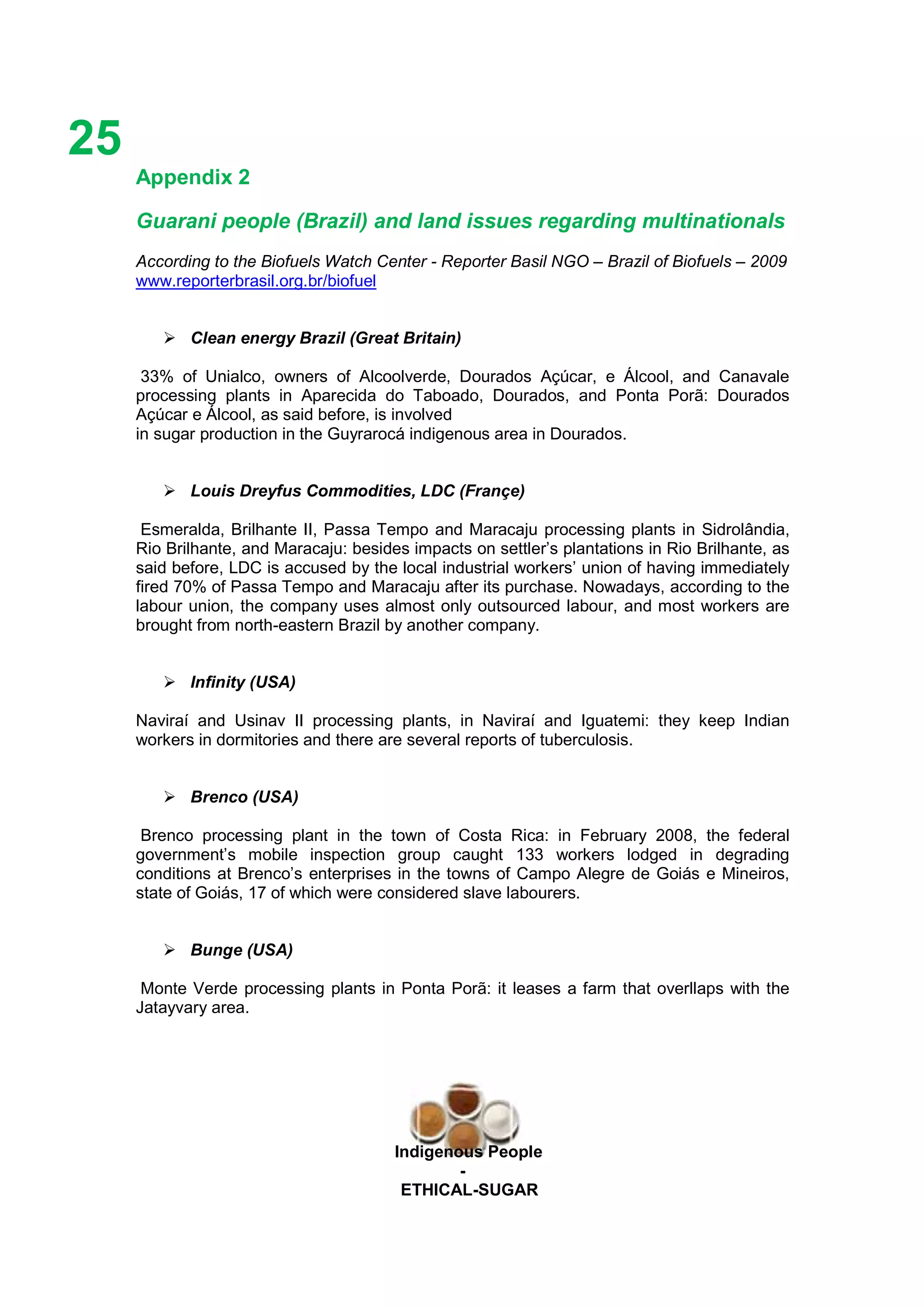 Ethicl
25
Indigenous People
-
ETHICAL-SUGAR
Appendix 2
Guarani people (Brazil) and land issues regarding multinationals
According to the Biofuels Watch Center - Reporter Basil NGO – Brazil of Biofuels – 2009
www.reporterbrasil.org.br/biofuel
Clean energy Brazil (Great Britain)
33% of Unialco, owners of Alcoolverde, Dourados Açúcar, e Álcool, and Canavale
processing plants in Aparecida do Taboado, Dourados, and Ponta Porã: Dourados
Açúcar e Álcool, as said before, is involved
in sugar production in the Guyrarocá indigenous area in Dourados.
GARCANE
Louis Dreyfus Commodities, LDC (Françe)
Esmeralda, Brilhante II, Passa Tempo and Maracaju processing plants in Sidrolândia,
Rio Brilhante, and Maracaju: besides impacts on settler’s plantations in Rio Brilhante, as
said before, LDC is accused by the local industrial workers’ union of having immediately
fired 70% of Passa Tempo and Maracaju after its purchase. Nowadays, according to the
labour union, the company uses almost only outsourced labour, and most workers are
brought from north-eastern Brazil by another company.
Infinity (USA)
Naviraí and Usinav II processing plants, in Naviraí and Iguatemi: they keep Indian
workers in dormitories and there are several reports of tuberculosis.
Brenco (USA)
Brenco processing plant in the town of Costa Rica: in February 2008, the federal
government’s mobile inspection group caught 133 workers lodged in degrading
conditions at Brenco’s enterprises in the towns of Campo Alegre de Goiás e Mineiros,
state of Goiás, 17 of which were considered slave labourers.
Bunge (USA)
Monte Verde processing plants in Ponta Porã: it leases a farm that overllaps with the
Jatayvary area.
 