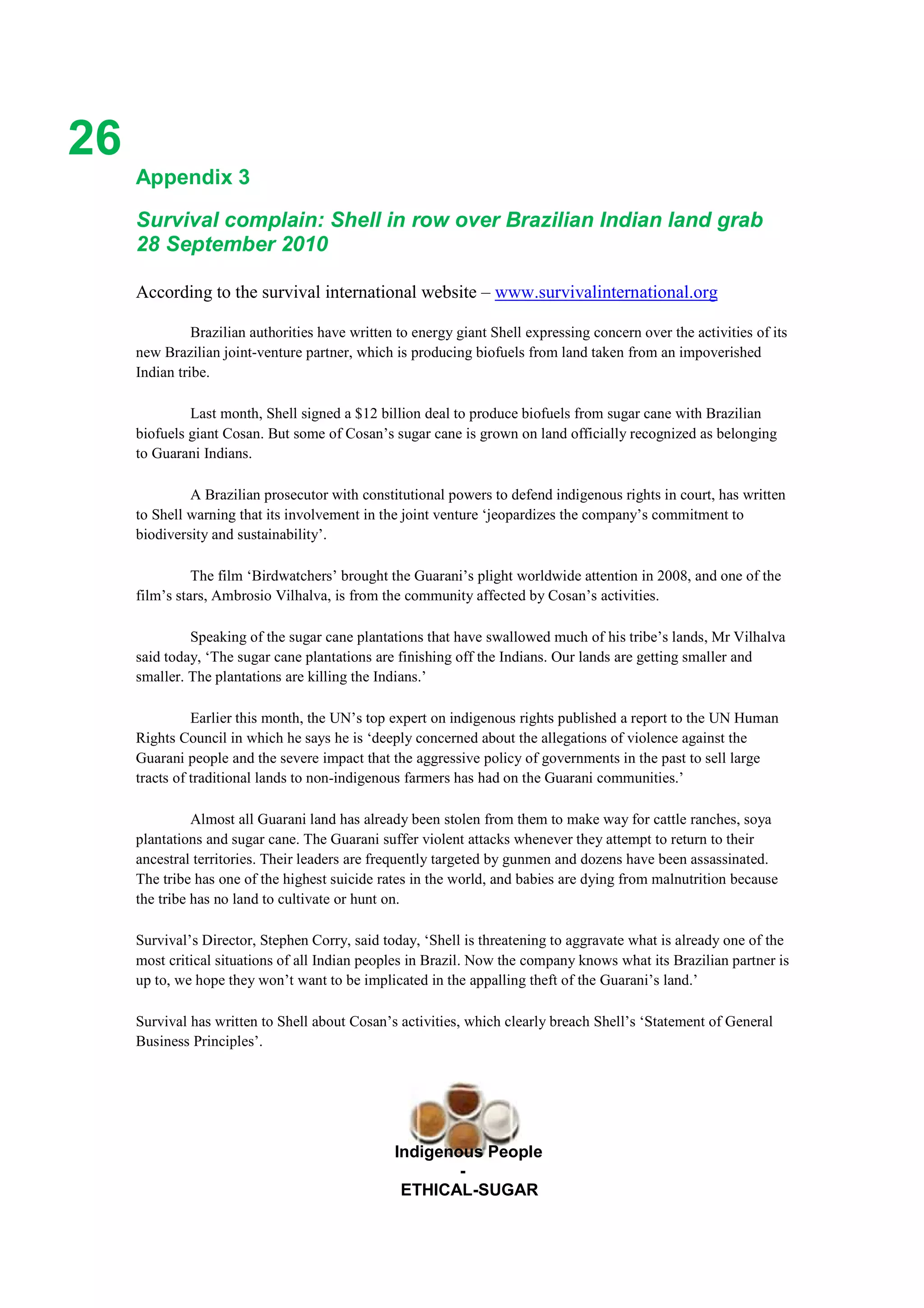 Ethicl
26
Indigenous People
-
ETHICAL-SUGAR
Appendix 3
Survival complain: Shell in row over Brazilian Indian land grab
28 September 2010
According to the survival international website – www.survivalinternational.org
Brazilian authorities have written to energy giant Shell expressing concern over the activities of its
new Brazilian joint-venture partner, which is producing biofuels from land taken from an impoverished
Indian tribe.
Last month, Shell signed a $12 billion deal to produce biofuels from sugar cane with Brazilian
biofuels giant Cosan. But some of Cosan’s sugar cane is grown on land officially recognized as belonging
to Guarani Indians.
A Brazilian prosecutor with constitutional powers to defend indigenous rights in court, has written
to Shell warning that its involvement in the joint venture ‘jeopardizes the company’s commitment to
biodiversity and sustainability’.
The film ‘Birdwatchers’ brought the Guarani’s plight worldwide attention in 2008, and one of the
film’s stars, Ambrosio Vilhalva, is from the community affected by Cosan’s activities.
Speaking of the sugar cane plantations that have swallowed much of his tribe’s lands, Mr Vilhalva
said today, ‘The sugar cane plantations are finishing off the Indians. Our lands are getting smaller and
smaller. The plantations are killing the Indians.’
Earlier this month, the UN’s top expert on indigenous rights published a report to the UN Human
Rights Council in which he says he is ‘deeply concerned about the allegations of violence against the
Guarani people and the severe impact that the aggressive policy of governments in the past to sell large
tracts of traditional lands to non-indigenous farmers has had on the Guarani communities.’
Almost all Guarani land has already been stolen from them to make way for cattle ranches, soya
plantations and sugar cane. The Guarani suffer violent attacks whenever they attempt to return to their
ancestral territories. Their leaders are frequently targeted by gunmen and dozens have been assassinated.
The tribe has one of the highest suicide rates in the world, and babies are dying from malnutrition because
the tribe has no land to cultivate or hunt on.
Survival’s Director, Stephen Corry, said today, ‘Shell is threatening to aggravate what is already one of the
most critical situations of all Indian peoples in Brazil. Now the company knows what its Brazilian partner is
up to, we hope they won’t want to be implicated in the appalling theft of the Guarani’s land.’
Survival has written to Shell about Cosan’s activities, which clearly breach Shell’s ‘Statement of General
Business Principles’.
 
