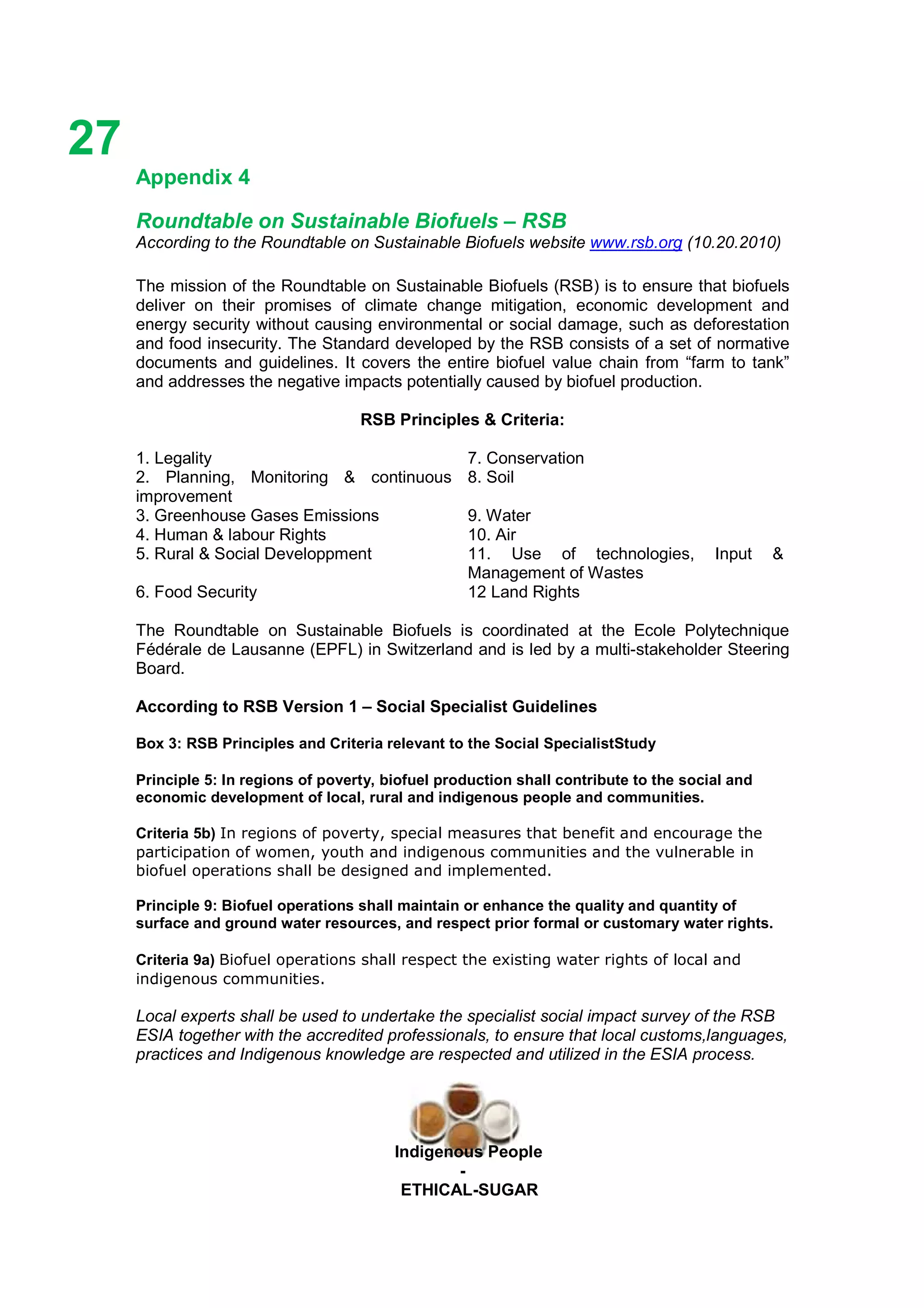 Ethicl
27
Indigenous People
-
ETHICAL-SUGAR
Appendix 4
Roundtable on Sustainable Biofuels – RSB
According to the Roundtable on Sustainable Biofuels website www.rsb.org (10.20.2010)
The mission of the Roundtable on Sustainable Biofuels (RSB) is to ensure that biofuels
deliver on their promises of climate change mitigation, economic development and
energy security without causing environmental or social damage, such as deforestation
and food insecurity. The Standard developed by the RSB consists of a set of normative
documents and guidelines. It covers the entire biofuel value chain from “farm to tank”
and addresses the negative impacts potentially caused by biofuel production.
RSB Principles & Criteria:
1. Legality 7. Conservation
2. Planning, Monitoring & continuous
improvement
8. Soil
3. Greenhouse Gases Emissions 9. Water
4. Human & labour Rights 10. Air
5. Rural & Social Developpment 11. Use of technologies, Input &
Management of Wastes
6. Food Security 12 Land Rights
The Roundtable on Sustainable Biofuels is coordinated at the Ecole Polytechnique
Fédérale de Lausanne (EPFL) in Switzerland and is led by a multi-stakeholder Steering
Board.
According to RSB Version 1 – Social Specialist Guidelines
Box 3: RSB Principles and Criteria relevant to the Social SpecialistStudy
Principle 5: In regions of poverty, biofuel production shall contribute to the social and
economic development of local, rural and indigenous people and communities.
Criteria 5b) In regions of poverty, special measures that benefit and encourage the
participation of women, youth and indigenous communities and the vulnerable in
biofuel operations shall be designed and implemented.
Principle 9: Biofuel operations shall maintain or enhance the quality and quantity of
surface and ground water resources, and respect prior formal or customary water rights.
Criteria 9a) Biofuel operations shall respect the existing water rights of local and
indigenous communities.
Local experts shall be used to undertake the specialist social impact survey of the RSB
ESIA together with the accredited professionals, to ensure that local customs,languages,
practices and Indigenous knowledge are respected and utilized in the ESIA process.
 