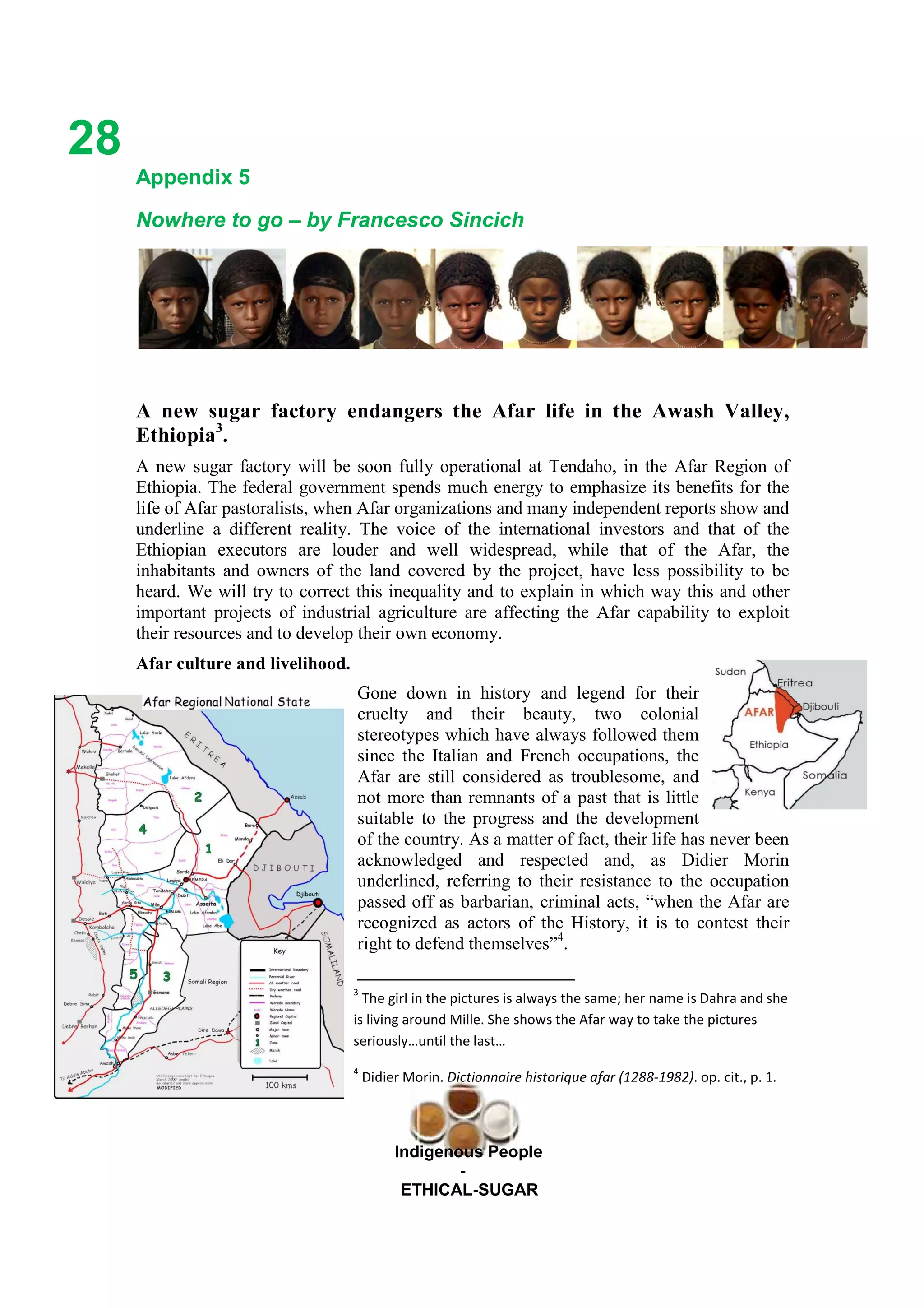 Ethicl
28
Indigenous People
-
ETHICAL-SUGAR
Appendix 5
Nowhere to go – by Francesco Sincich
A new sugar factory endangers the Afar life in the Awash Valley,
Ethiopia3
.
A new sugar factory will be soon fully operational at Tendaho, in the Afar Region of
Ethiopia. The federal government spends much energy to emphasize its benefits for the
life of Afar pastoralists, when Afar organizations and many independent reports show and
underline a different reality. The voice of the international investors and that of the
Ethiopian executors are louder and well widespread, while that of the Afar, the
inhabitants and owners of the land covered by the project, have less possibility to be
heard. We will try to correct this inequality and to explain in which way this and other
important projects of industrial agriculture are affecting the Afar capability to exploit
their resources and to develop their own economy.
Afar culture and livelihood.
Gone down in history and legend for their
cruelty and their beauty, two colonial
stereotypes which have always followed them
since the Italian and French occupations, the
Afar are still considered as troublesome, and
not more than remnants of a past that is little
suitable to the progress and the development
of the country. As a matter of fact, their life has never been
acknowledged and respected and, as Didier Morin
underlined, referring to their resistance to the occupation
passed off as barbarian, criminal acts, “when the Afar are
recognized as actors of the History, it is to contest their
right to defend themselves”4
.
3
The girl in the pictures is always the same; her name is Dahra and she
is living around Mille. She shows the Afar way to take the pictures
seriously…until the last…
4
Didier Morin. Dictionnaire historique afar (1288-1982). op. cit., p. 1.
 