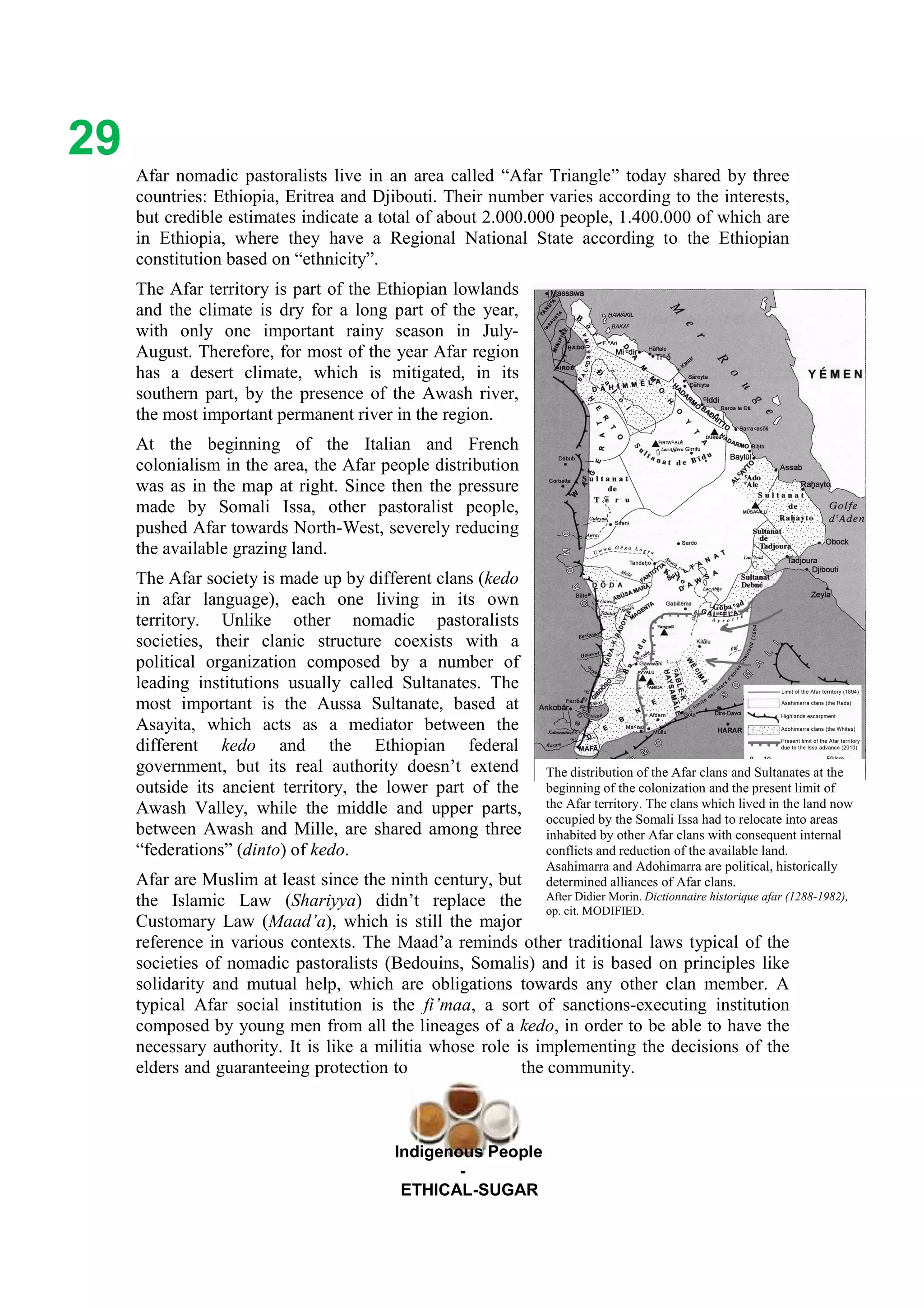 Ethicl
29
Indigenous People
-
ETHICAL-SUGAR
Afar nomadic pastoralists live in an area called “Afar Triangle” today shared by three
countries: Ethiopia, Eritrea and Djibouti. Their number varies according to the interests,
but credible estimates indicate a total of about 2.000.000 people, 1.400.000 of which are
in Ethiopia, where they have a Regional National State according to the Ethiopian
constitution based on “ethnicity”.
The Afar territory is part of the Ethiopian lowlands
and the climate is dry for a long part of the year,
with only one important rainy season in July-
August. Therefore, for most of the year Afar region
has a desert climate, which is mitigated, in its
southern part, by the presence of the Awash river,
the most important permanent river in the region.
At the beginning of the Italian and French
colonialism in the area, the Afar people distribution
was as in the map at right. Since then the pressure
made by Somali Issa, other pastoralist people,
pushed Afar towards North-West, severely reducing
the available grazing land.
The Afar society is made up by different clans (kedo
in afar language), each one living in its own
territory. Unlike other nomadic pastoralists
societies, their clanic structure coexists with a
political organization composed by a number of
leading institutions usually called Sultanates. The
most important is the Aussa Sultanate, based at
Asayita, which acts as a mediator between the
different kedo and the Ethiopian federal
government, but its real authority doesn’t extend
outside its ancient territory, the lower part of the
Awash Valley, while the middle and upper parts,
between Awash and Mille, are shared among three
“federations” (dinto) of kedo.
Afar are Muslim at least since the ninth century, but
the Islamic Law (Shariyya) didn’t replace the
Customary Law (Maad’a), which is still the major
reference in various contexts. The Maad’a reminds other traditional laws typical of the
societies of nomadic pastoralists (Bedouins, Somalis) and it is based on principles like
solidarity and mutual help, which are obligations towards any other clan member. A
typical Afar social institution is the fi’maa, a sort of sanctions-executing institution
composed by young men from all the lineages of a kedo, in order to be able to have the
necessary authority. It is like a militia whose role is implementing the decisions of the
elders and guaranteeing protection to the community.
The distribution of the Afar clans and Sultanates at the
beginning of the colonization and the present limit of
the Afar territory. The clans which lived in the land now
occupied by the Somali Issa had to relocate into areas
inhabited by other Afar clans with consequent internal
conflicts and reduction of the available land.
Asahimarra and Adohimarra are political, historically
determined alliances of Afar clans.
After Didier Morin. Dictionnaire historique afar (1288-1982),
op. cit. MODIFIED.
 