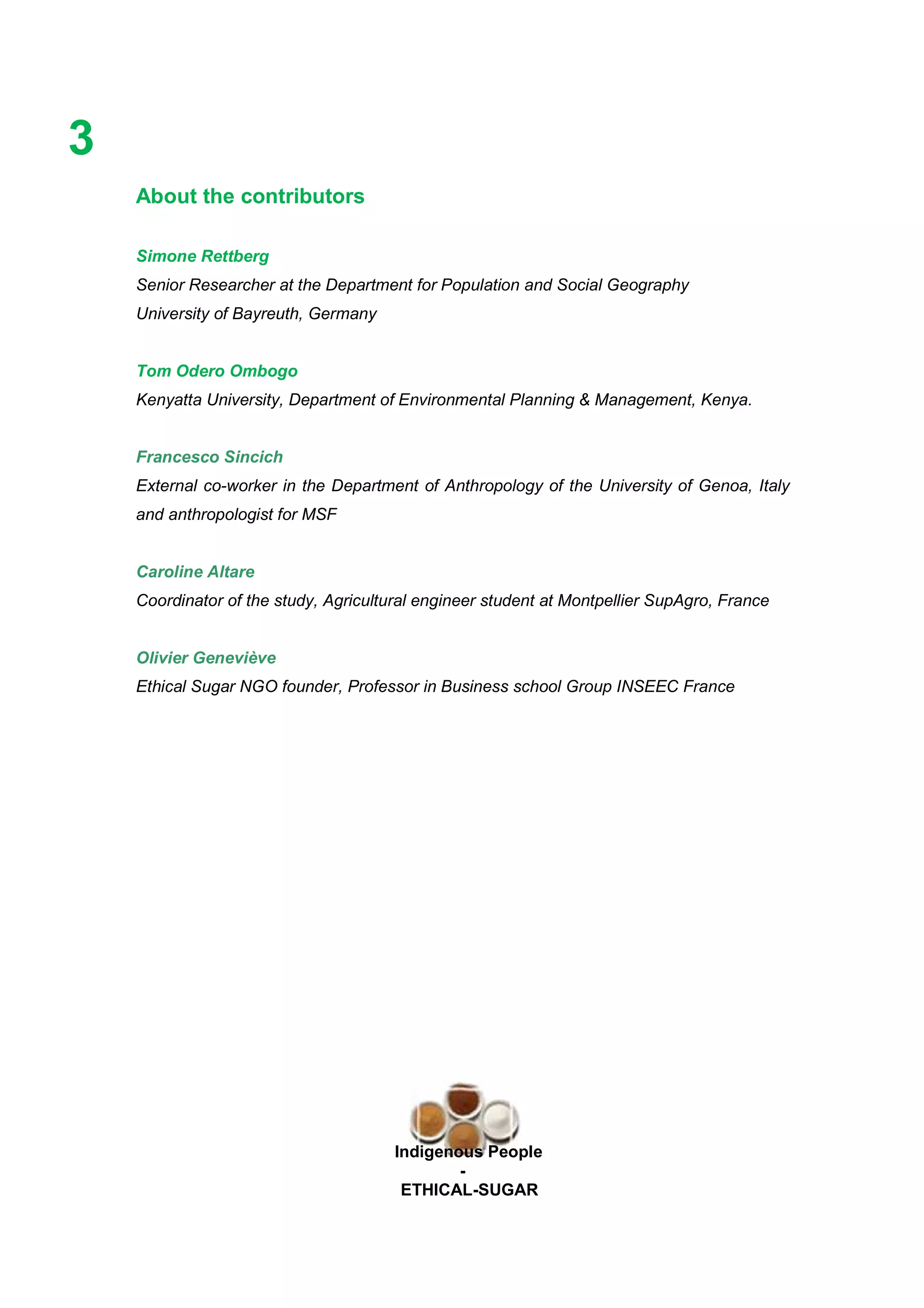 Ethicl
3
Indigenous People
-
ETHICAL-SUGAR
About the contributors
Simone Rettberg
Senior Researcher at the Department for Population and Social Geography
University of Bayreuth, Germany
Tom Odero Ombogo
Kenyatta University, Department of Environmental Planning & Management, Kenya.
Francesco Sincich
External co-worker in the Department of Anthropology of the University of Genoa, Italy
and anthropologist for MSF
Caroline Altare
Coordinator of the study, Agricultural engineer student at Montpellier SupAgro, France
Olivier Geneviève
Ethical Sugar NGO founder, Professor in Business school Group INSEEC France
 