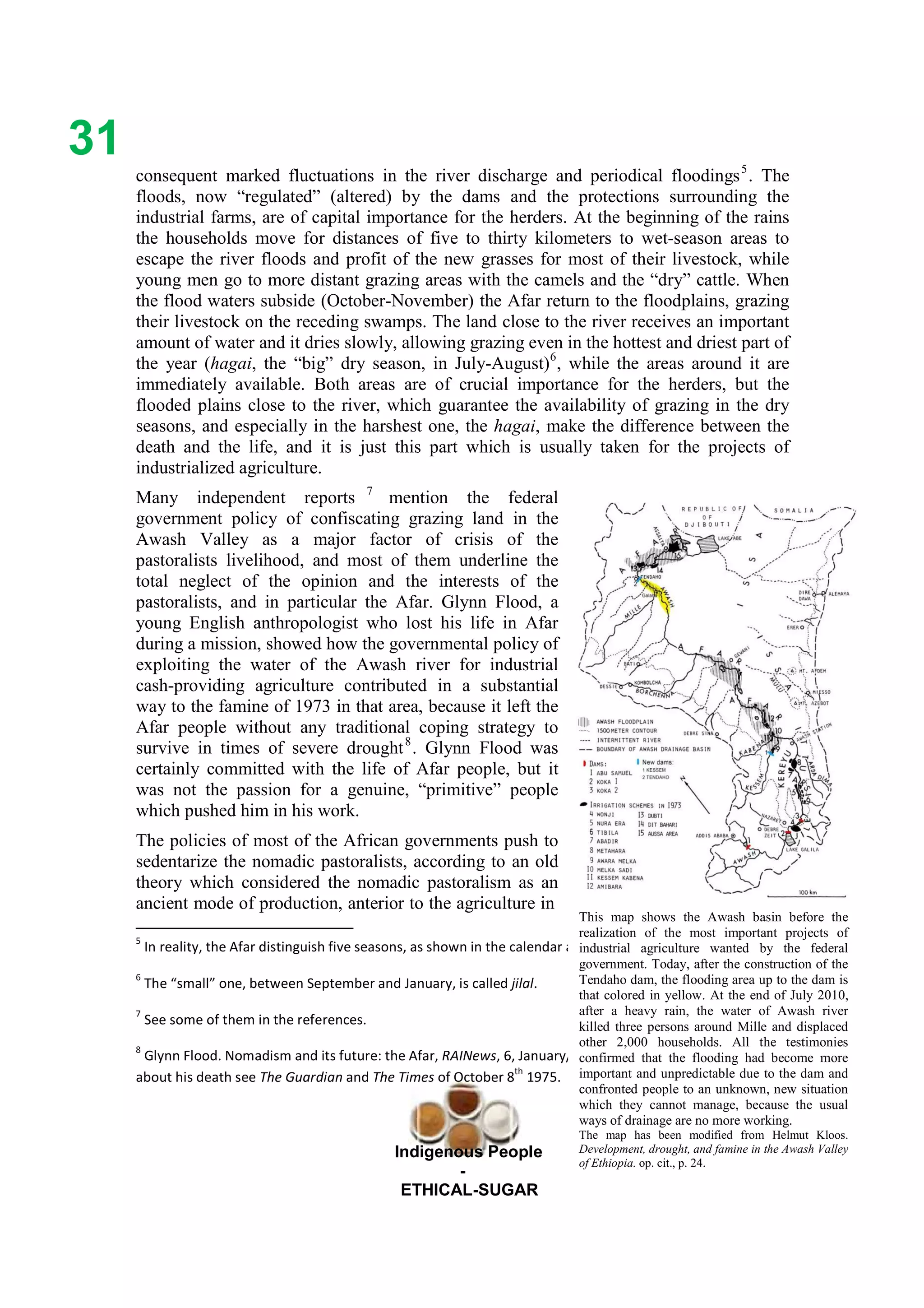 Ethicl
31
Indigenous People
-
ETHICAL-SUGAR
consequent marked fluctuations in the river discharge and periodical floodings5
. The
floods, now “regulated” (altered) by the dams and the protections surrounding the
industrial farms, are of capital importance for the herders. At the beginning of the rains
the households move for distances of five to thirty kilometers to wet-season areas to
escape the river floods and profit of the new grasses for most of their livestock, while
young men go to more distant grazing areas with the camels and the “dry” cattle. When
the flood waters subside (October-November) the Afar return to the floodplains, grazing
their livestock on the receding swamps. The land close to the river receives an important
amount of water and it dries slowly, allowing grazing even in the hottest and driest part of
the year (hagai, the “big” dry season, in July-August)6
, while the areas around it are
immediately available. Both areas are of crucial importance for the herders, but the
flooded plains close to the river, which guarantee the availability of grazing in the dry
seasons, and especially in the harshest one, the hagai, make the difference between the
death and the life, and it is just this part which is usually taken for the projects of
industrialized agriculture.
Many independent reports 7
mention the federal
government policy of confiscating grazing land in the
Awash Valley as a major factor of crisis of the
pastoralists livelihood, and most of them underline the
total neglect of the opinion and the interests of the
pastoralists, and in particular the Afar. Glynn Flood, a
young English anthropologist who lost his life in Afar
during a mission, showed how the governmental policy of
exploiting the water of the Awash river for industrial
cash-providing agriculture contributed in a substantial
way to the famine of 1973 in that area, because it left the
Afar people without any traditional coping strategy to
survive in times of severe drought8
. Glynn Flood was
certainly committed with the life of Afar people, but it
was not the passion for a genuine, “primitive” people
which pushed him in his work.
The policies of most of the African governments push to
sedentarize the nomadic pastoralists, according to an old
theory which considered the nomadic pastoralism as an
ancient mode of production, anterior to the agriculture in
5
In reality, the Afar distinguish five seasons, as shown in the calendar above.
6
The “small” one, between September and January, is called jilal.
7
See some of them in the references.
8
Glynn Flood. Nomadism and its future: the Afar, RAINews, 6, January/February 1975, pp. 5-9. For details
about his death see The Guardian and The Times of October 8
th
1975.
This map shows the Awash basin before the
realization of the most important projects of
industrial agriculture wanted by the federal
government. Today, after the construction of the
Tendaho dam, the flooding area up to the dam is
that colored in yellow. At the end of July 2010,
after a heavy rain, the water of Awash river
killed three persons around Mille and displaced
other 2,000 households. All the testimonies
confirmed that the flooding had become more
important and unpredictable due to the dam and
confronted people to an unknown, new situation
which they cannot manage, because the usual
ways of drainage are no more working.
The map has been modified from Helmut Kloos.
Development, drought, and famine in the Awash Valley
of Ethiopia. op. cit., p. 24.
 