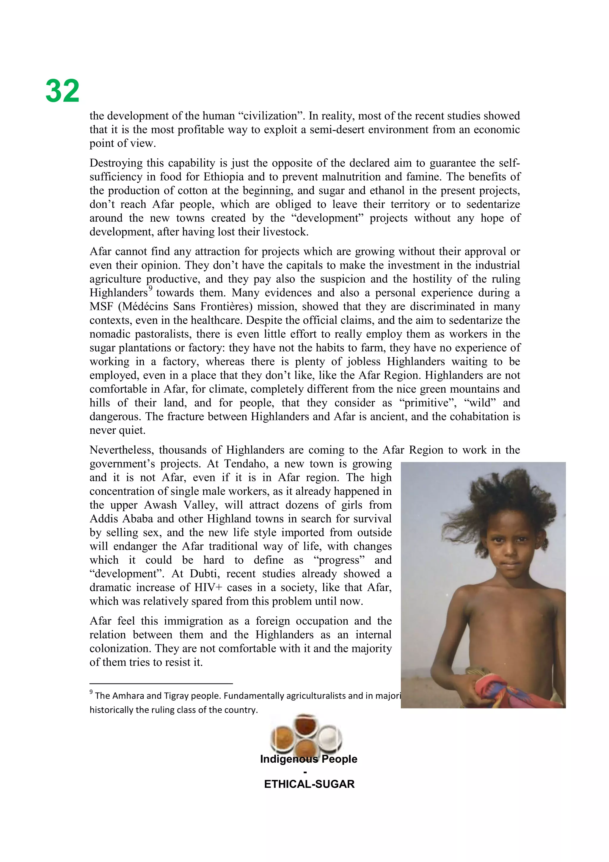 Ethicl
32
Indigenous People
-
ETHICAL-SUGAR
the development of the human “civilization”. In reality, most of the recent studies showed
that it is the most profitable way to exploit a semi-desert environment from an economic
point of view.
Destroying this capability is just the opposite of the declared aim to guarantee the self-
sufficiency in food for Ethiopia and to prevent malnutrition and famine. The benefits of
the production of cotton at the beginning, and sugar and ethanol in the present projects,
don’t reach Afar people, which are obliged to leave their territory or to sedentarize
around the new towns created by the “development” projects without any hope of
development, after having lost their livestock.
Afar cannot find any attraction for projects which are growing without their approval or
even their opinion. They don’t have the capitals to make the investment in the industrial
agriculture productive, and they pay also the suspicion and the hostility of the ruling
Highlanders9
towards them. Many evidences and also a personal experience during a
MSF (Médécins Sans Frontières) mission, showed that they are discriminated in many
contexts, even in the healthcare. Despite the official claims, and the aim to sedentarize the
nomadic pastoralists, there is even little effort to really employ them as workers in the
sugar plantations or factory: they have not the habits to farm, they have no experience of
working in a factory, whereas there is plenty of jobless Highlanders waiting to be
employed, even in a place that they don’t like, like the Afar Region. Highlanders are not
comfortable in Afar, for climate, completely different from the nice green mountains and
hills of their land, and for people, that they consider as “primitive”, “wild” and
dangerous. The fracture between Highlanders and Afar is ancient, and the cohabitation is
never quiet.
Nevertheless, thousands of Highlanders are coming to the Afar Region to work in the
government’s projects. At Tendaho, a new town is growing
and it is not Afar, even if it is in Afar region. The high
concentration of single male workers, as it already happened in
the upper Awash Valley, will attract dozens of girls from
Addis Ababa and other Highland towns in search for survival
by selling sex, and the new life style imported from outside
will endanger the Afar traditional way of life, with changes
which it could be hard to define as “progress” and
“development”. At Dubti, recent studies already showed a
dramatic increase of HIV+ cases in a society, like that Afar,
which was relatively spared from this problem until now.
Afar feel this immigration as a foreign occupation and the
relation between them and the Highlanders as an internal
colonization. They are not comfortable with it and the majority
of them tries to resist it.
9
The Amhara and Tigray people. Fundamentally agriculturalists and in majority Christians, they represent
historically the ruling class of the country.
 