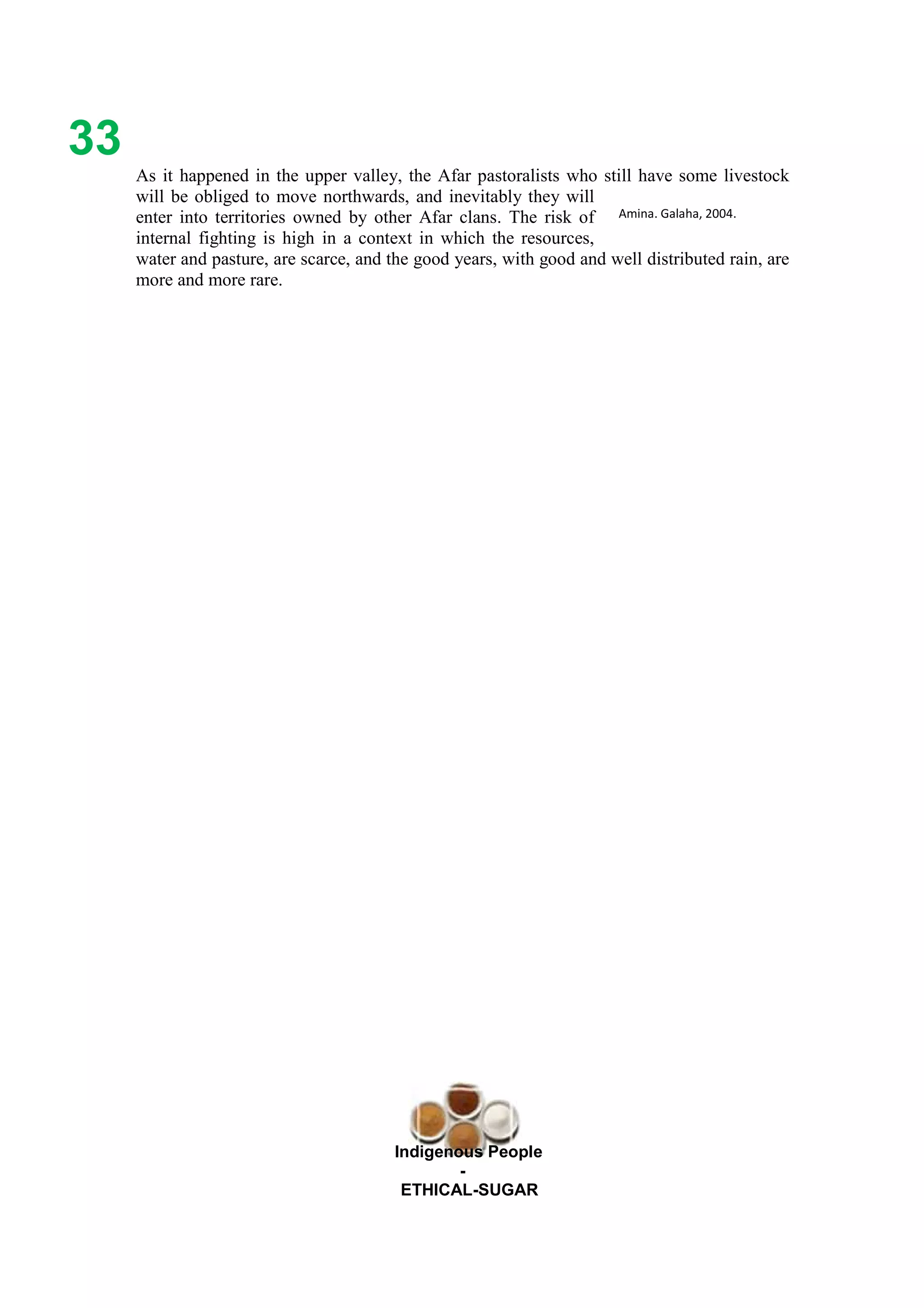 Ethicl
33
Indigenous People
-
ETHICAL-SUGAR
As it happened in the upper valley, the Afar pastoralists who still have some livestock
will be obliged to move northwards, and inevitably they will
enter into territories owned by other Afar clans. The risk of
internal fighting is high in a context in which the resources,
water and pasture, are scarce, and the good years, with good and well distributed rain, are
more and more rare.
Amina. Galaha, 2004.
 