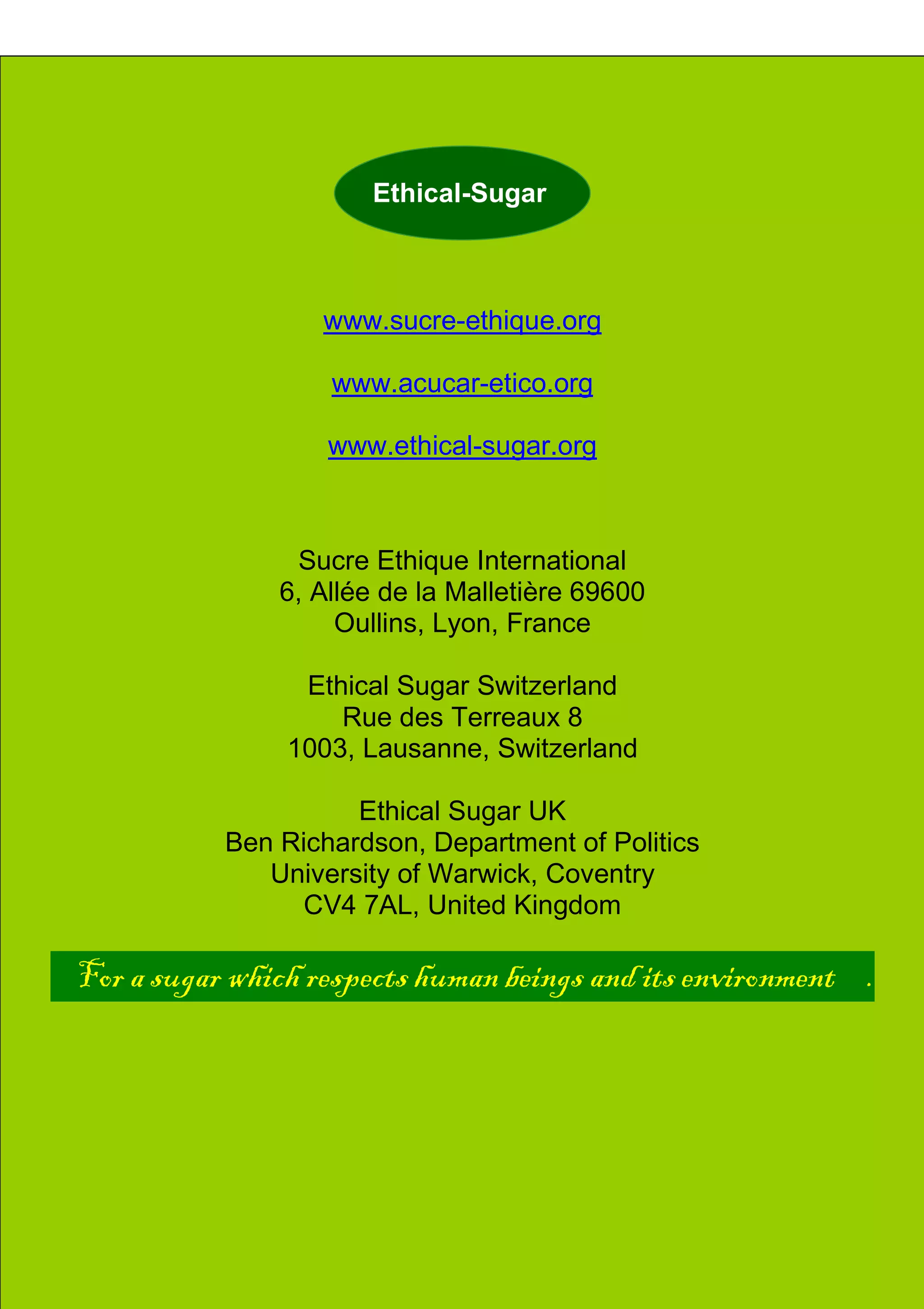 Ethicl
34
Indigenous People
-
ETHICAL-SUGAR
Ethical-Sugar
www.sucre-ethique.org
www.acucar-etico.org
www.ethical-sugar.org
Sucre Ethique International
6, Allée de la Malletière 69600
Oullins, Lyon, France
Ethical Sugar Switzerland
Rue des Terreaux 8
1003, Lausanne, Switzerland
Ethical Sugar UK
Ben Richardson, Department of Politics
University of Warwick, Coventry
CV4 7AL, United Kingdom
For a sugar which respects human beings and its environment .
 