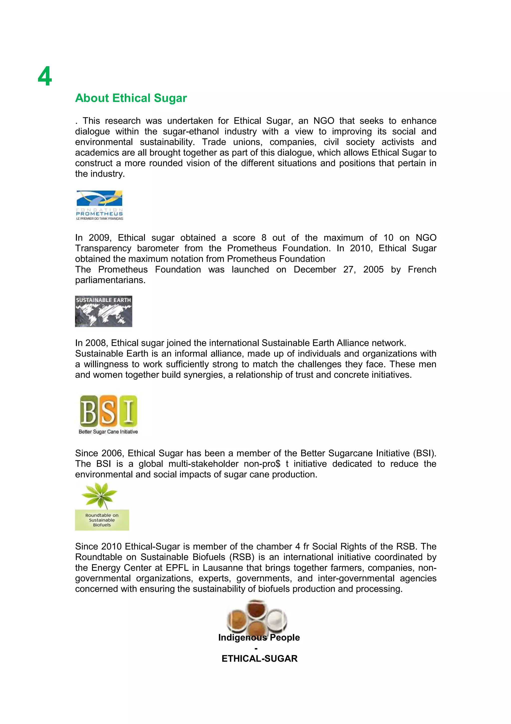 Ethicl
4
Indigenous People
-
ETHICAL-SUGAR
About Ethical Sugar
. This research was undertaken for Ethical Sugar, an NGO that seeks to enhance
dialogue within the sugar-ethanol industry with a view to improving its social and
environmental sustainability. Trade unions, companies, civil society activists and
academics are all brought together as part of this dialogue, which allows Ethical Sugar to
construct a more rounded vision of the different situations and positions that pertain in
the industry.
In 2009, Ethical sugar obtained a score 8 out of the maximum of 10 on NGO
Transparency barometer from the Prometheus Foundation. In 2010, Ethical Sugar
obtained the maximum notation from Prometheus Foundation
The Prometheus Foundation was launched on December 27, 2005 by French
parliamentarians.
In 2008, Ethical sugar joined the international Sustainable Earth Alliance network.
Sustainable Earth is an informal alliance, made up of individuals and organizations with
a willingness to work sufficiently strong to match the challenges they face. These men
and women together build synergies, a relationship of trust and concrete initiatives.
Since 2006, Ethical Sugar has been a member of the Better Sugarcane Initiative (BSI).
The BSI is a global multi-stakeholder non-pro$ t initiative dedicated to reduce the
environmental and social impacts of sugar cane production.
Since 2010 Ethical-Sugar is member of the chamber 4 fr Social Rights of the RSB. The
Roundtable on Sustainable Biofuels (RSB) is an international initiative coordinated by
the Energy Center at EPFL in Lausanne that brings together farmers, companies, non-
governmental organizations, experts, governments, and inter-governmental agencies
concerned with ensuring the sustainability of biofuels production and processing.
 