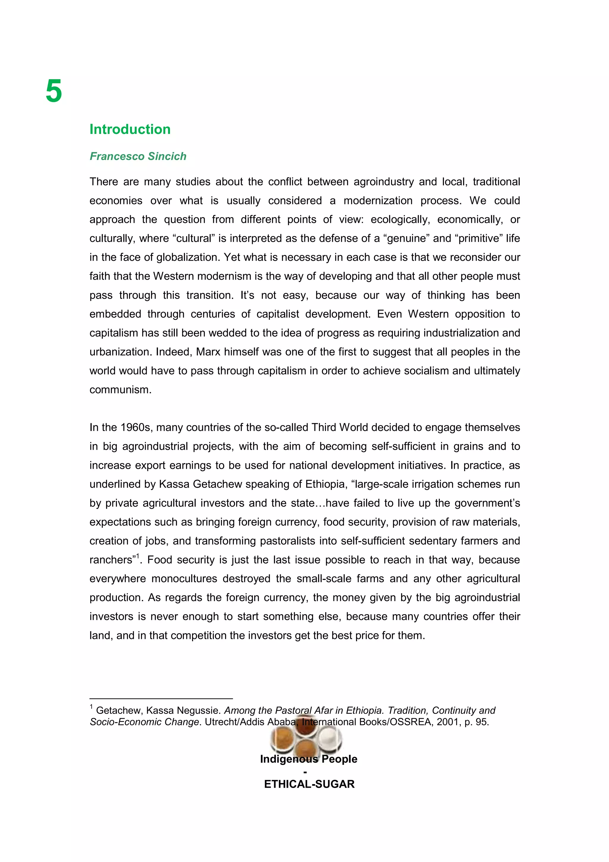Ethicl
5
Indigenous People
-
ETHICAL-SUGAR
Introduction
Francesco Sincich
There are many studies about the conflict between agroindustry and local, traditional
economies over what is usually considered a modernization process. We could
approach the question from different points of view: ecologically, economically, or
culturally, where “cultural” is interpreted as the defense of a “genuine” and “primitive” life
in the face of globalization. Yet what is necessary in each case is that we reconsider our
faith that the Western modernism is the way of developing and that all other people must
pass through this transition. It’s not easy, because our way of thinking has been
embedded through centuries of capitalist development. Even Western opposition to
capitalism has still been wedded to the idea of progress as requiring industrialization and
urbanization. Indeed, Marx himself was one of the first to suggest that all peoples in the
world would have to pass through capitalism in order to achieve socialism and ultimately
communism.
In the 1960s, many countries of the so-called Third World decided to engage themselves
in big agroindustrial projects, with the aim of becoming self-sufficient in grains and to
increase export earnings to be used for national development initiatives. In practice, as
underlined by Kassa Getachew speaking of Ethiopia, “large-scale irrigation schemes run
by private agricultural investors and the state…have failed to live up the government’s
expectations such as bringing foreign currency, food security, provision of raw materials,
creation of jobs, and transforming pastoralists into self-sufficient sedentary farmers and
ranchers”1
. Food security is just the last issue possible to reach in that way, because
everywhere monocultures destroyed the small-scale farms and any other agricultural
production. As regards the foreign currency, the money given by the big agroindustrial
investors is never enough to start something else, because many countries offer their
land, and in that competition the investors get the best price for them.
1
Getachew, Kassa Negussie. Among the Pastoral Afar in Ethiopia. Tradition, Continuity and
Socio-Economic Change. Utrecht/Addis Ababa, International Books/OSSREA, 2001, p. 95.
 