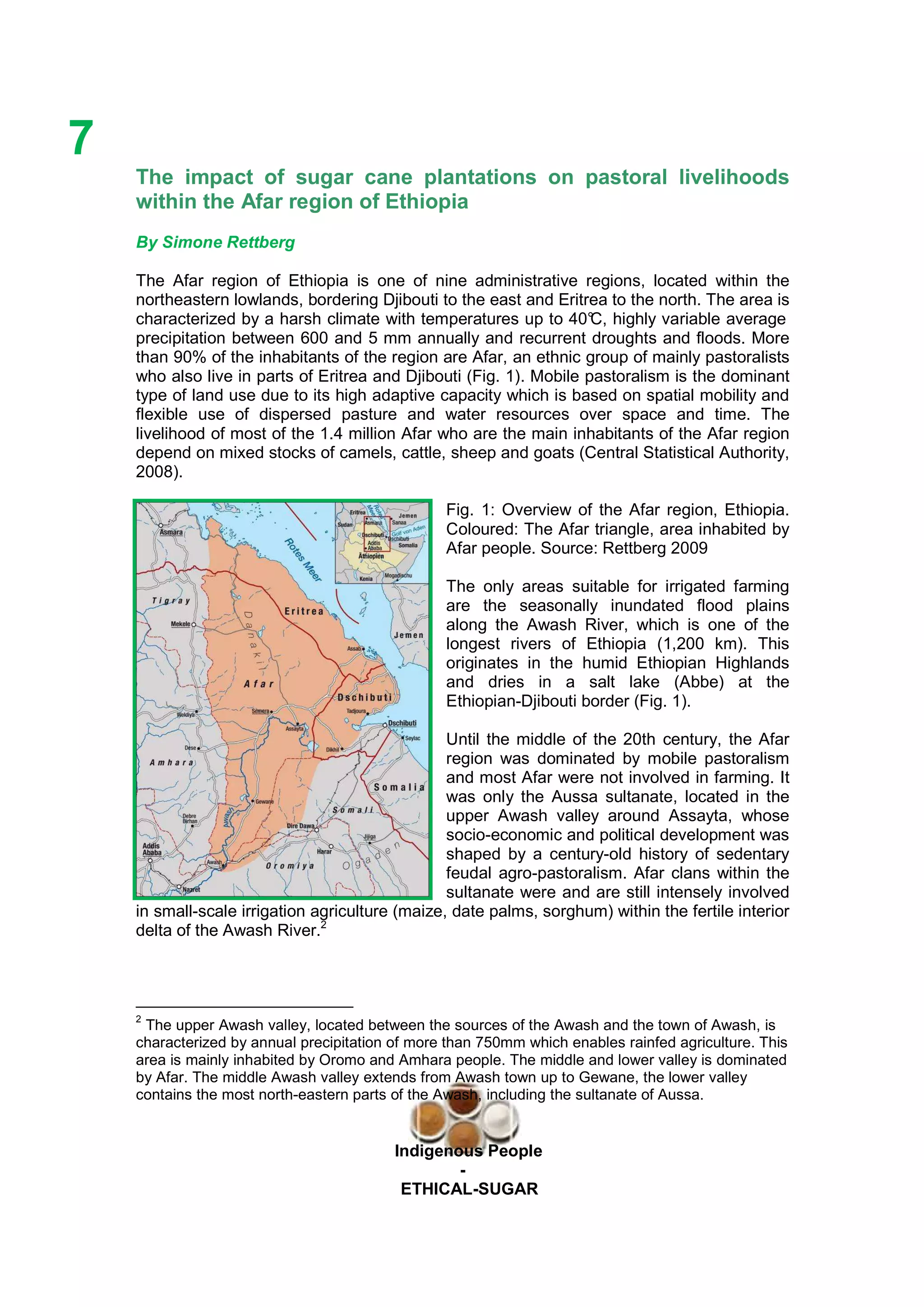 Ethicl
7
Indigenous People
-
ETHICAL-SUGAR
The impact of sugar cane plantations on pastoral livelihoods
within the Afar region of Ethiopia
By Simone Rettberg
The Afar region of Ethiopia is one of nine administrative regions, located within the
northeastern lowlands, bordering Djibouti to the east and Eritrea to the north. The area is
characterized by a harsh climate with temperatures up to 40°C, highly variable average
precipitation between 600 and 5 mm annually and recurrent droughts and floods. More
than 90% of the inhabitants of the region are Afar, an ethnic group of mainly pastoralists
who also live in parts of Eritrea and Djibouti (Fig. 1). Mobile pastoralism is the dominant
type of land use due to its high adaptive capacity which is based on spatial mobility and
flexible use of dispersed pasture and water resources over space and time. The
livelihood of most of the 1.4 million Afar who are the main inhabitants of the Afar region
depend on mixed stocks of camels, cattle, sheep and goats (Central Statistical Authority,
2008).
Fig. 1: Overview of the Afar region, Ethiopia.
Coloured: The Afar triangle, area inhabited by
Afar people. Source: Rettberg 2009
The only areas suitable for irrigated farming
are the seasonally inundated flood plains
along the Awash River, which is one of the
longest rivers of Ethiopia (1,200 km). This
originates in the humid Ethiopian Highlands
and dries in a salt lake (Abbe) at the
Ethiopian-Djibouti border (Fig. 1).
Until the middle of the 20th century, the Afar
region was dominated by mobile pastoralism
and most Afar were not involved in farming. It
was only the Aussa sultanate, located in the
upper Awash valley around Assayta, whose
socio-economic and political development was
shaped by a century-old history of sedentary
feudal agro-pastoralism. Afar clans within the
sultanate were and are still intensely involved
in small-scale irrigation agriculture (maize, date palms, sorghum) within the fertile interior
delta of the Awash River.2
2
The upper Awash valley, located between the sources of the Awash and the town of Awash, is
characterized by annual precipitation of more than 750mm which enables rainfed agriculture. This
area is mainly inhabited by Oromo and Amhara people. The middle and lower valley is dominated
by Afar. The middle Awash valley extends from Awash town up to Gewane, the lower valley
contains the most north-eastern parts of the Awash, including the sultanate of Aussa.
 
