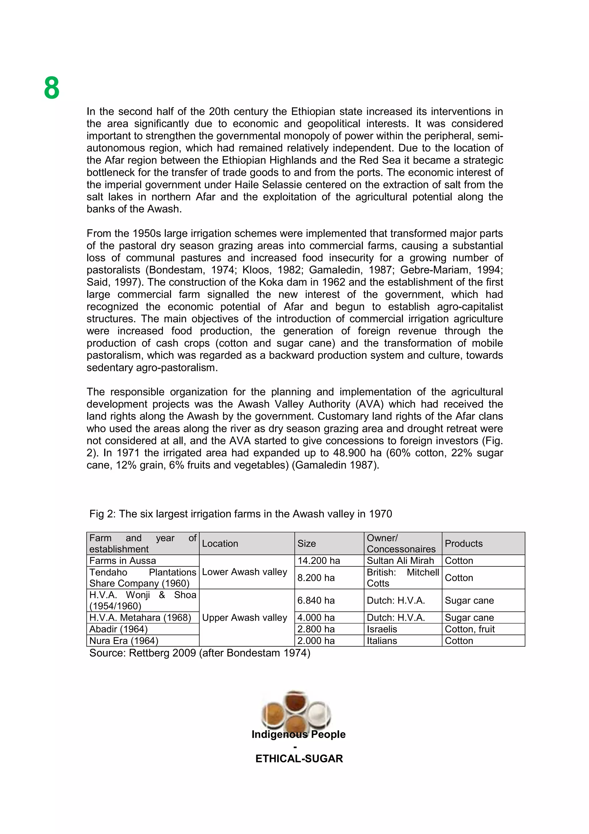 Ethicl
8
Indigenous People
-
ETHICAL-SUGAR
In the second half of the 20th century the Ethiopian state increased its interventions in
the area significantly due to economic and geopolitical interests. It was considered
important to strengthen the governmental monopoly of power within the peripheral, semi-
autonomous region, which had remained relatively independent. Due to the location of
the Afar region between the Ethiopian Highlands and the Red Sea it became a strategic
bottleneck for the transfer of trade goods to and from the ports. The economic interest of
the imperial government under Haile Selassie centered on the extraction of salt from the
salt lakes in northern Afar and the exploitation of the agricultural potential along the
banks of the Awash.
From the 1950s large irrigation schemes were implemented that transformed major parts
of the pastoral dry season grazing areas into commercial farms, causing a substantial
loss of communal pastures and increased food insecurity for a growing number of
pastoralists (Bondestam, 1974; Kloos, 1982; Gamaledin, 1987; Gebre-Mariam, 1994;
Said, 1997). The construction of the Koka dam in 1962 and the establishment of the first
large commercial farm signalled the new interest of the government, which had
recognized the economic potential of Afar and begun to establish agro-capitalist
structures. The main objectives of the introduction of commercial irrigation agriculture
were increased food production, the generation of foreign revenue through the
production of cash crops (cotton and sugar cane) and the transformation of mobile
pastoralism, which was regarded as a backward production system and culture, towards
sedentary agro-pastoralism.
The responsible organization for the planning and implementation of the agricultural
development projects was the Awash Valley Authority (AVA) which had received the
land rights along the Awash by the government. Customary land rights of the Afar clans
who used the areas along the river as dry season grazing area and drought retreat were
not considered at all, and the AVA started to give concessions to foreign investors (Fig.
2). In 1971 the irrigated area had expanded up to 48.900 ha (60% cotton, 22% sugar
cane, 12% grain, 6% fruits and vegetables) (Gamaledin 1987).
Fig 2: The six largest irrigation farms in the Awash valley in 1970
Farm and year of
establishment
Location Size
Owner/
Concessonaires
Products
Farms in Aussa 14.200 ha Sultan Ali Mirah Cotton
Tendaho Plantations
Share Company (1960)
Lower Awash valley
8.200 ha
British: Mitchell
Cotts
Cotton
H.V.A. Wonji & Shoa
(1954/1960)
6.840 ha Dutch: H.V.A. Sugar cane
H.V.A. Metahara (1968) 4.000 ha Dutch: H.V.A. Sugar cane
Abadir (1964) 2.800 ha Israelis Cotton, fruit
Nura Era (1964)
Upper Awash valley
2.000 ha Italians Cotton
Source: Rettberg 2009 (after Bondestam 1974)
 
