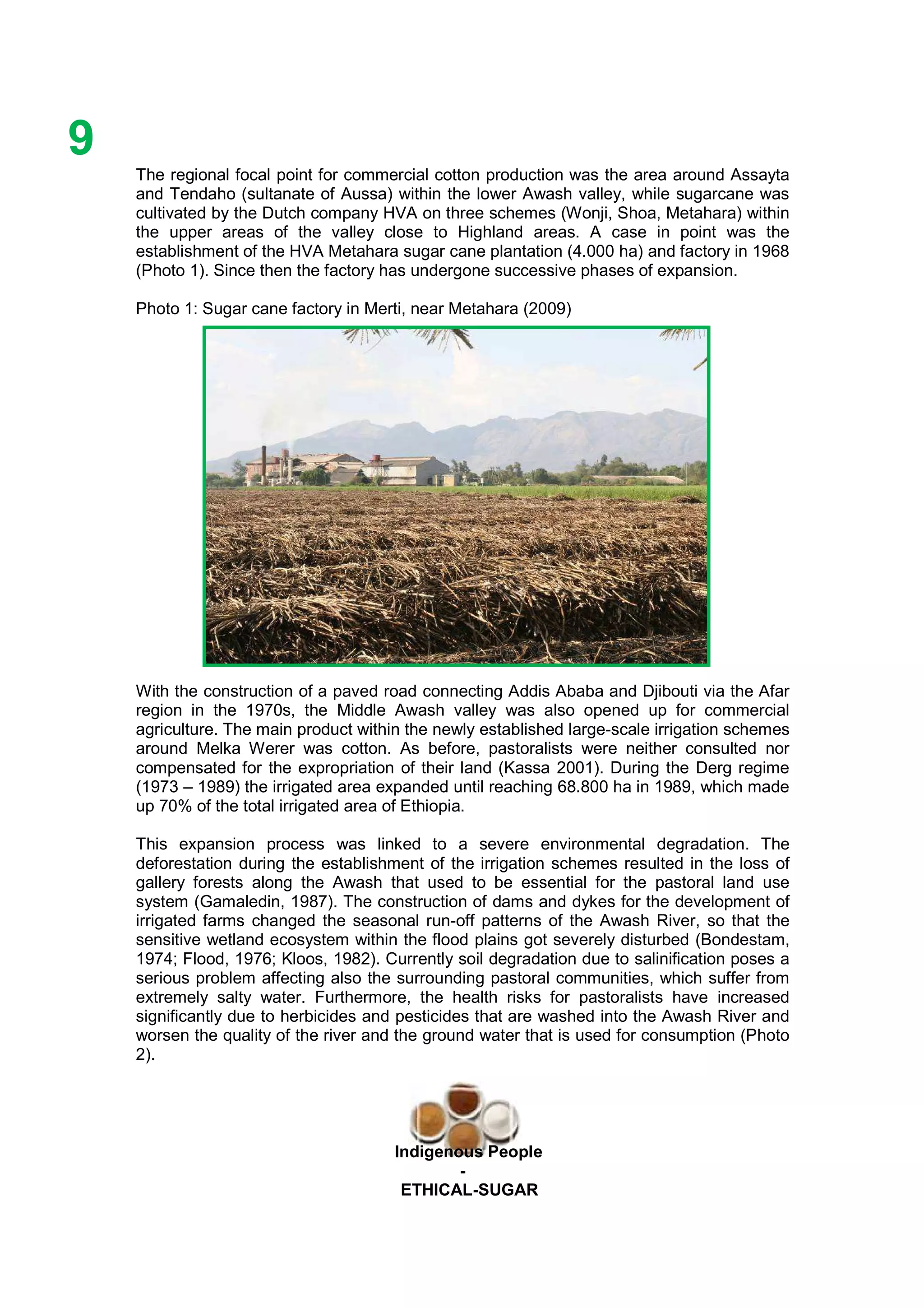 Ethicl
9
Indigenous People
-
ETHICAL-SUGAR
The regional focal point for commercial cotton production was the area around Assayta
and Tendaho (sultanate of Aussa) within the lower Awash valley, while sugarcane was
cultivated by the Dutch company HVA on three schemes (Wonji, Shoa, Metahara) within
the upper areas of the valley close to Highland areas. A case in point was the
establishment of the HVA Metahara sugar cane plantation (4.000 ha) and factory in 1968
(Photo 1). Since then the factory has undergone successive phases of expansion.
Photo 1: Sugar cane factory in Merti, near Metahara (2009)
With the construction of a paved road connecting Addis Ababa and Djibouti via the Afar
region in the 1970s, the Middle Awash valley was also opened up for commercial
agriculture. The main product within the newly established large-scale irrigation schemes
around Melka Werer was cotton. As before, pastoralists were neither consulted nor
compensated for the expropriation of their land (Kassa 2001). During the Derg regime
(1973 – 1989) the irrigated area expanded until reaching 68.800 ha in 1989, which made
up 70% of the total irrigated area of Ethiopia.
This expansion process was linked to a severe environmental degradation. The
deforestation during the establishment of the irrigation schemes resulted in the loss of
gallery forests along the Awash that used to be essential for the pastoral land use
system (Gamaledin, 1987). The construction of dams and dykes for the development of
irrigated farms changed the seasonal run-off patterns of the Awash River, so that the
sensitive wetland ecosystem within the flood plains got severely disturbed (Bondestam,
1974; Flood, 1976; Kloos, 1982). Currently soil degradation due to salinification poses a
serious problem affecting also the surrounding pastoral communities, which suffer from
extremely salty water. Furthermore, the health risks for pastoralists have increased
significantly due to herbicides and pesticides that are washed into the Awash River and
worsen the quality of the river and the ground water that is used for consumption (Photo
2).
 