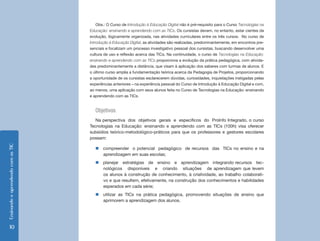Ensinando e aprendendo com as TIC 10 
Obs.: O Curso de Introdução à Educação Digital não é pré-requisito para o Curso Tecnologias na 
Educação: ensinando e aprendendo com as TICs. Os cursistas devem, no entanto, estar cientes da 
evolução, lógicamente organizada, nas atividades curriculares entre os três cursos. No curso de 
Introdução à Educação Digital, as atividades são realizadas, predominantemente, em encontros pre-senciais 
e focalizam um processo investigativo pessoal dos cursistas, buscando desenvolver uma 
cultura de uso e reflexão acerca das TICs. Na continuidade, o curso de Tecnologias na Educação: 
ensinando e aprendendo com as TICs proporciona a evolução da prática pedagógica, com ativida-des 
predominantemente a distância, que visam à aplicação dos saberes com turmas de alunos. E 
o último curso amplia a fundamentação teórica acerca da Pedagogia de Projetos, proporcionando 
a oportunidade de os cursistas esclarecerem dúvidas, curiosidades, inquietações instigadas pelas 
experiências anteriores – na experiência pessoal do Curso de Introdução à Educação Digital e com, 
ao menos, uma aplicação com seus alunos feita no Curso de Tecnologias na Educação: ensinando 
e aprendendo com as TICs. 
Objetivos 
Na perspectiva dos objetivos gerais e específicos do ProInfo Integrado, o curso 
Tecnologias na Educação: ensinando e aprendendo com as TICs (100h) visa oferecer 
subsídios teórico-metodológico-práticos para que os professores e gestores escolares 
possam: 
„„compreender o potencial pedagógico de recursos das TICs no ensino e na 
aprendizagem em suas escolas; 
„„planejar estratégias de ensino e aprendizagem integrando recursos tec-nológicos 
disponíveis e criando situações de aprendizagem que levem 
os alunos à construção de conhecimento, à criatividade, ao trabalho colaborati-vo 
e que resultem, efetivamente, na construção dos conhecimentos e habilidades 
esperados em cada série; 
„„utilizar as TICs na prática pedagógica, promovendo situações de ensino que 
aprimorem a aprendizagem dos alunos. 
 