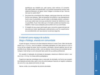 Unidade 2 
101 
aperfeiçoar seu trabalho por, pelo menos, dois motivos: (1) comentá-rios 
orais podem ser esquecidos; e (2) quando escrevemos somos mais 
objetivos deixando, em geral, menor margem a dúvidas do tipo “não era 
isso que eu queria dizer”. 
5. De posse dos comentários dos colegas, cada grupo deve dar uma forma 
final ao que planejou. Não se esqueçam de publicar o seu planejamento 
final no seu blog/portfólio, que foi criado na atividade anterior. Lembrem-se 
de que cada coisa nova que produzirem deverá ter referência no seu 
blog/portfólio. É por meio dele que o formador poderá acompanhar seu 
trabalho e fazer suas avaliações para auxiliá-lo em sua caminhada. 
6. O trabalho de seu grupo será levado para o encontro presencial para ser 
discutido por todos, aperfeiçoado coletivamente e, por fim, experimenta-do 
concretamente com seus alunos na semana seguinte. 
A internet como espaço de autoria: 
blogs e fotologs, vivendo em comunidade 
A partir de agora, iniciamos uma fase bastante intensa no nosso Curso. Além de estudar 
sobre blogs e fotologs, você vai realizar a atividade planejada com seus alunos ou com a 
turma de seu colega de dupla. Você vai avaliar a atividade e deverá registrar isso em seu 
portfólio (blog). Nesta semana, então, você vai dedicar menos tempo às novidades da tec-nologia 
e mais tempo a como ela pode fazer parte de sua prática profissional. 
Em paralelo à realização da atividade já planejada, estaremos refletindo sobre o uso 
dos blogs e fotologs na nossa prática pedagógica. 
Sugerimos algumas estratégias para a execução da atividade, de forma que possam 
tirar bastante proveito dela, assim como de outra qualquer, fazendo um registro cuidadoso 
de como foi o seu desenvolvimento em sala. 
Vamos, então, às orientações da próxima atividade: 
 