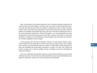 109 
Unidade 2 
Bem, a lista anterior não é para ser exaustiva, nem é uma lista completa; certamente, há 
outros pontos que vocês desejam mencionar, pois nem todos os itens relacionados ante-riormente 
são cabíveis para todas as situações e experiências vividas. A ideia é, apenas, 
lembrar pontos que podem ser importantes. O que é preciso lembrar é que esse roteiro de 
análise e de avaliação da atividade deve servir para dar um formato à proposta de vocês, a 
fim de que possa ser publicada no ‘Portal do Professor’ e vir a ser aproveitada por outros 
educadores de vários cantos deste país. Antes disso, coloque a descrição e a análise da 
atividade no ambiente de compartilhamento de produções, para que possa ser aproveita-da 
e receber sugestões de seus colegas. 
Se sua escola ainda não está conectada à internet, em breve estará. Mesmo assim, 
esta atividade deve ser publicada no servidor local, para que seja útil para outros colegas 
de sua escola ou de escolas próximas que a visitam e, desse modo, possam pesquisar no 
banco de atividades que vocês estão começando a compor com este curso. Assim que 
tiverem conexão com a internet, poderão colocar a atividade no banco de atividades do 
‘Portal do Professor’. 
Para que a descrição da atividade criada por vocês seja encontrada por quem possa 
interessar-se por ela, é importante que esteja classificada e que suas possibilidades de uso 
sejam bem descritas. Anote, junto a ela, as seguintes características: 
 