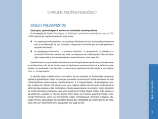 Guia do Cursista 
11 
O PROJETO POLÍTICO-PEDAGÓGICO 
BASES E PRESSUPOSTOS 
Educação, aprendizagem e ensino na sociedade contemporânea 
A concepção do Curso Tecnologias na Educação: ensinando e aprendendo com as TICs 
(100h) vale-se da noção de rede em dois níveis: 
„„no organizacional/operativo, os cursistas distribuem-se em turmas de professores 
sob a coordenação de um formador, integrando uma rede que articula gestores e 
equipes escolares; 
„„no pedagógico/formativo, o currículo estimula o pensamento, a reflexão e a 
produção de forma coletiva, em rede, em espaços de colaboração e de participa-ção 
presenciais e virtuais planejados, especialmente, para esse fim. 
Vale lembarmos que a metáfora da rede tem sido frequentemente utilizada para descrever 
e problematizar não só as formas que os fenômenos socioeconômicos e políticos apre-sentam 
na atualidade, mas também o crescimento explosivo da informação e sua relação 
com o conhecimento. 
O sentido dessa metáfora tem, com efeito, de ser buscado no âmbito das mudanças 
ligadas à globalização. Essas mudanças, que estão ocorrendo em todos os setores da vida 
contemporânea, levam-nos ao questionamento e à fragmentação de paradigmas que, 
até meados do Século XX, davam-nos uma relativa clareza dos fins para onde dirigir os 
esforços das pessoas e das instituições. Desde aquela época, no entanto, foram deixando 
de existir princípios intocáveis, que eram aceitos por todos. Desde então, tudo passou a 
ser polêmico, a poder ou não ser aceito. Além disso, as minorias ganharam força, origi-nando 
fenômenos, como os movimentos negro, homossexual, feminino, indígena, etc. 
Cada minoria, cada grupo na sociedade busca dar visibilidade ao próprio ponto de vista, 
lutar pelo seu reconhecimento, conquistar seu lugar ao sol. 
 