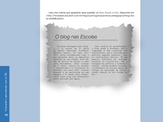 Ensinando e aprendendo com as TIC 114 
Leia uma notícia que apresenta essa questão na Nova Escola on-line, disponível em: 
<http://revistaescola.abril.com.br/lingua-portuguesa/pratica-pedagogica/blog-dia-rio- 
423586.shtml> 
‘Trocando mensagens pelo blog, 
[...] os alunos da 5ª série 
da Escola Municipal Professor 
Edilson Duarte, de Cabo Frio 
(RJ), estão documentando tudo o 
que aprendem sobre os ambientes 
naturais de sua cidade. Eles não 
são os únicos na escola a usar 
essa ferramenta. Seus colegas 
da 7ª série, depois de estudar 
o tropicalismo e a literatura de 
protesto dos anos 1960, fizeram 
poesias e as publicaram em uma 
página; a 8ª série está alimen-tando 
outro blog com informações 
sobre poluição das águas. 
Como recurso de aprendizagem, 
o blog ainda é novidade, mas a 
linguagem é bem conhecida dos 
adolescentes, que o utilizam para 
publicar páginas pessoais, como 
os tradicionais diários. “É uma 
maneira diferente de divulgar 
projetos ou concluí-los, com a 
vantagem de permitir a interati-vidade”, 
afirma Rosália Lacerda, 
coordenadora do Projeto Amora do 
Colégio de Aplicação da Univer-sidade 
Federal do Rio Grande do 
Sul.’ 
O blog nas Escolas 
 