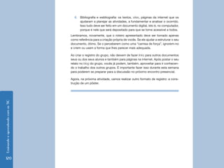 Ensinando e aprendendo com as TIC 120 
6. Bibliografia e webliografia: os textos, sites, páginas da internet que os 
ajudaram a planejar as atividades, a fundamentar e analisar o ocorrido. 
Isso tudo deve ser feito em um documento digital, isto é, no computador, 
porque é nele que será depositado para que se torne acessível a todos. 
Lembramos, novamente, que o roteiro apresentado deve ser tomado apenas 
como referência para a criação própria de vocês. Se ele ajudar a estruturar o seu 
documento, ótimo. Se o perceberem como uma “camisa de força”, ignorem-no 
e criem ou usem a forma que lhes parecer mais adequada. 
Ao criar o registro do grupo, não deixem de fazer links para outros documentos 
seus ou dos seus alunos e também para páginas na internet. Após postar o seu 
relato no blog do grupo, vocês já podem, também, aproveitar para ir conhecen-do 
o trabalho dos outros grupos. É importante fazer isso durante esta semana 
para poderem se preparar para a discussão no próximo encontro presencial. 
Agora, na próxima atividade, vamos realizar outro formato de registro: a cons-trução 
de um pôster. 
 