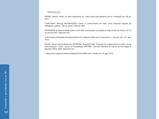 Ensinando e aprendendo com as TIC 
132 
Referências 
BAGNO, Marcos. Textos do autor disponíveis em <http://www.marcosbagno.com.br> Acessado em: 08 out 2010 
CAVALCANTI, Marcos; NEPOMUCENO, Carlos. O conhecimento em rede: como implantar projetos de inteligência coletiva – Rio de Janeiro: Elsevier, 2007. 
ENTREVISTA de Stewart Mader sobre o livro Wiki na educação, concedida ao blog Contos da Escola, em 10 de abril de 2007. Disponível em: 
<http://www.contosdaescola.net/entrevista-com-stewart-mader-wiki-in-education/>. Acesso em: 22 ago. 2010. 
SOUZA, Maria Carolina Santos de; BURNHAM, Teresinha Fróes. Produção do conhecimento em EaD: um elo entre professor – curso – aluno. In: Proceedings CINFORM – Encontro Nacional de Ciência da Informação V, Salvador, Bahia, 2004. Disponível em: 
< http://www.nuppead.unifacs.br/artigos/Cinform2004.pdf>. Acesso em: 20 ago. 2010.  