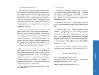 Unidade 2 
135 
Conhecimento e conceito 
Não se pode ler um verbete da Wikipedia sem participar. 
Isto torna a leitura pobre e sem sentido. O conhecimento lá 
não é só uma matrix hipertextual que parte da interpretação 
individual para atingir o coletivo, como diria Pierre Levy. O 
hipertexto e seus links são apenas parte das possibilidades. 
Num texto dinamicamente escrito e reescrito, por autores 
conscientes do seu poder de influir na coletividade, o que 
temos é o surgimento também de camadas, dobras, platôs, 
múltiplos, histórias (num sentido mais deleuziano). Para se 
chegar a uma conclusão. 
condizente com os objetivos de um wiki, deve-se não 
apenas seguir os links, mas acompanhar e interpretar a 
história, os diversos momentos do texto que lá está. Isto 
é, não temos “quase-conceitos” ou “pseudoconceitos”, 
criados individual e coletivamente, que juntos formam um 
conceito ou uma idéia. O que temos em cada verbete é um 
conceito pleno, que representa uma idéia na sua plenitude, 
desde que nos deixemos desvelá-lo. Vigotsky fala desta ne-cessidade 
de abstrair e refletir sobre o conhecimento para 
se conceituar de forma consistente o universo*. 
Não há concretude no Conhecimento, se é posto de 
forma definitiva ele é apenas objeto de alienação. A reflexão 
é o que permite olhar para além do que está posto, trabalhar 
a informação e reinterpreta-la de volta ao mundo, como 
resultado de nossa contemporaneidade. Esta desconfian-ça 
deveria ser inerente a qualquer tipo de informação ou 
método de ensino, no “mundo wiki” ela se encontra ca-nalizada 
como combustível e motor de um conhecimento 
dinâmico, em constante transformação. 
Concluindo 
Tudo o que foi dito sobre a Wikipedia pode ser utilizado 
para qualquer wiki ou modelo correlato, mas a Wikipedia 
com certeza é a experiência mais bem sucedida e a principal 
desenvolvedora deste modelo de gerência do conhecimento. 
Seus softwares, documentos e soluções estão disponíveis na 
MediaWiki livremente, é claro. 
Curiosamente, não utilizei a Wikipedia para fazer este 
artigo. Não queria repetir algo que já pudesse ser encontrado 
aqui. 
É claro que (ainda) não é possível encontrar tudo na 
Wikipedia e o que dissemos refere-se aos milhares de verbetes 
onde o trabalho coletivo de fato acontece e onde a polêmica 
não impôs a necessidade de mediação rigorosa. Você pode 
ajudar a ampliá-la e melhorá-la, descobrindo um assunto do 
seu interesse e desenvolvendo-o lá, também pode disponibili-zar 
alguma produção antiga sua que considere importante para 
os outros. Se desejar, pode simplesmente criar uma referência 
externa ou citar a obra. 
Na próxima semana trataremos especificamente das possi-bilidades 
de uso do modelo wiki e da Wikipedia na educação. 
*conceito em Vigotsky nada tem a ver com a definição de Deleuze 
para o mesmo termo. 
Texto de Jaime Balbino, disponível em: 
http://www.dicas-l.com.br/educacao_tecnologia/ 
educacao_tecnologia_20070115.php 
Data de publicação: 15 de janeiro de 2007. 
 